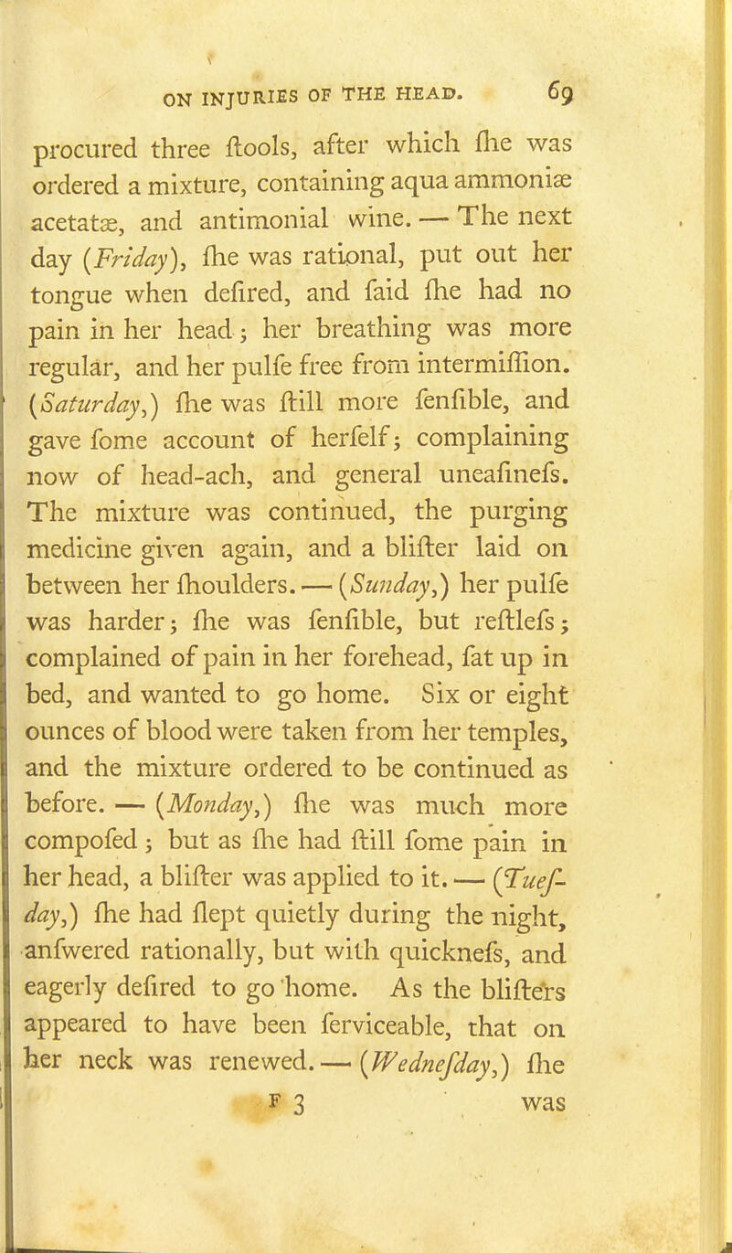 procured three ftools, after which flie was ordered a mixture, containing aqua ammoniae acetatce, and antimonial wine. — The next day {Friday), fhe was rational, put out her tongue when defired, and faid fhe had no pain in her head; her breathing was more regular, and her pulfe free from intermiffion. {Saturday,) fhe was flill more fenfible, and gave fome account of herfelf; complaining now of head-ach, and general uneafmefs. The mixture was continued, the purging medicine given again, and a blifter laid on between her fhoulders. — {Sunday,) her pulfe was harder j fhe was fenfible, but refllefs 5 complained of pain in her forehead, fat up in bed, and wanted to go home. Six or eight ounces of blood were taken from her temples, and the mixture ordered to be continued as before. — {Monday,) flie was much more compofed j but as flie had flill fome pain in her head, a blifter was applied to it. — (^uef- day,) fhe had flept quietly during the night, anfwered rationally, but with quicknefs, and eagerly defired to go home. As the blifters appeared to have been ferviceable, that on her neck was renewed.— {Wednefday,) flie F 3 v^as