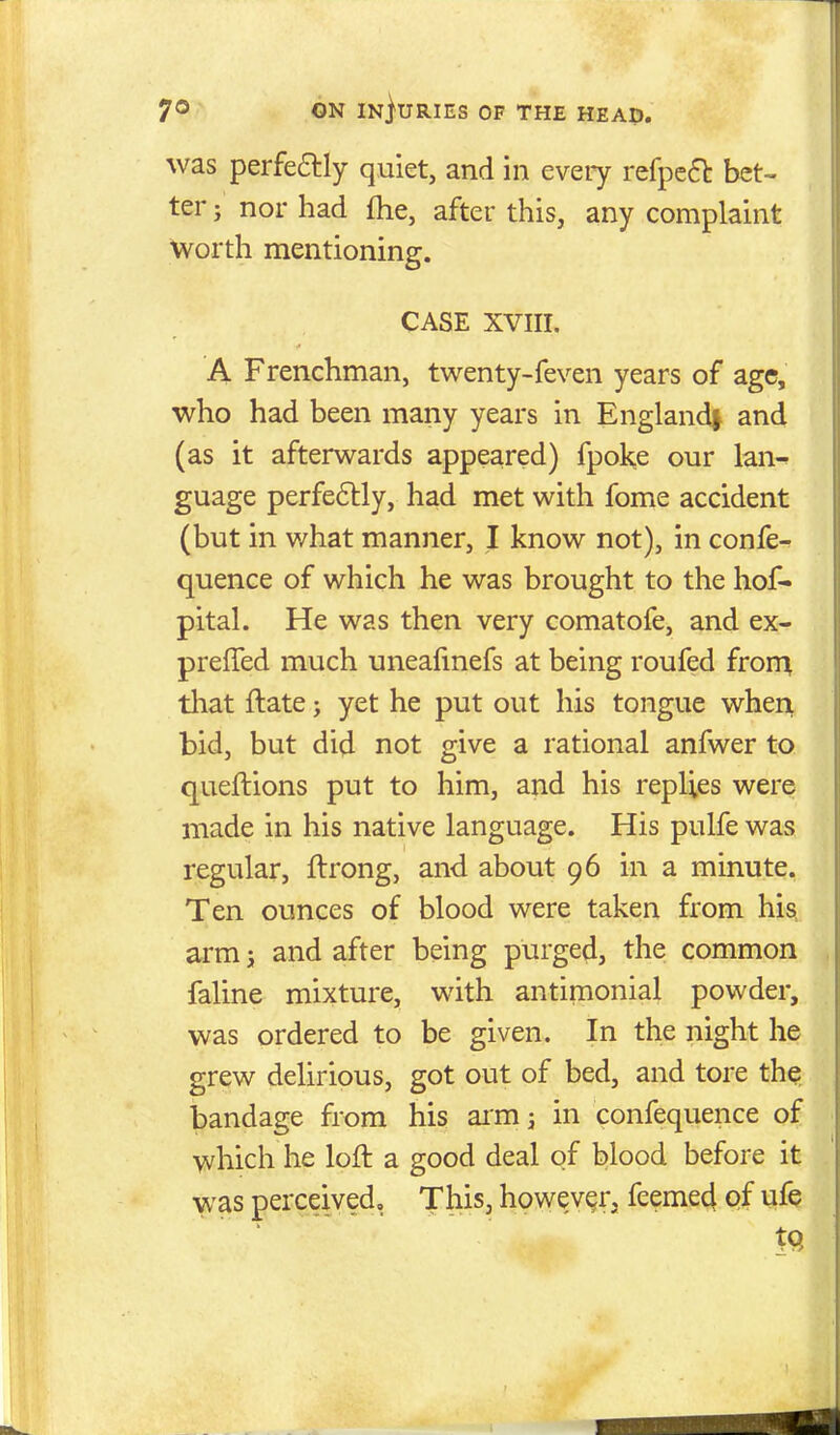was perfe^ly quiet, and in eveiy refpe6t bet- ter J nor had fhe, after this, any complaint worth mentioning. CASE XVIII. A Frenchman, twenty-feven years of age, who had been many years in England^ and (as it afterwards appeared) fpoke our lan^ guage perfe6lly, had met with fome accident (but in v/hat manner, I know not), in confe- quence of which he was brought to the hof- pital. He was then very comatofe, and ex- prefTed much uneafmefs at being roufed frorr^ tliat ftate; yet he put out his tongue when, bid, but did not give a rational anfwer to queftions put to him, and his replies were made in his native language. His pulfe was regular, ftrong, and about 96 in a minute. Ten ounces of blood were taken from his. arm j and after being purged, the common faline mixture, with antimonial powder, was ordered to be given. In the night he grew delirious, got out of bed, and tore the bandage from his arm j in confequence of which he loft a good deal of blood before it was perceived. This, howev^rj feeme4 pf ufe