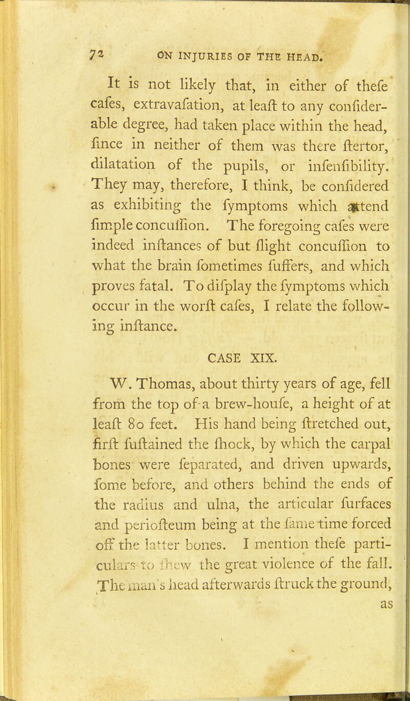 It is not likely that, in either of thefe cafes, extravafation, at leaft to any confider- able degree, had taken place within the head, fmce in neither of them was there ftertor, dilatation of the pupils, or infenfibility. They may, therefore, I think, be confidered as exhibiting the fymptoms which attend fimple conculfion. The foregoing cafes were indeed inftances of but flight concufTion to what the brain fometimes fuffers, and which proves fatal. To difplay the fymptoms which occur in the worft cafes, I relate the follow- ing inftance. CASE XIX. W. Thomas, about thirty years of age, fell from the top of-a brew-houfe, a height of at leaft 80 feet. His hand being ftretched out, firft fuftained the fhock, by which the carpal bones were feparated, and driven upwards, fom.e before, and others behind the ends of the radius and ulna, the articular furfaces and periofteum being at the fame time forced off the latter bones. I mention thefe parti- culars' to ib-cw the great violence of the fall. ^The man's head afterwards ftruck the ground, as