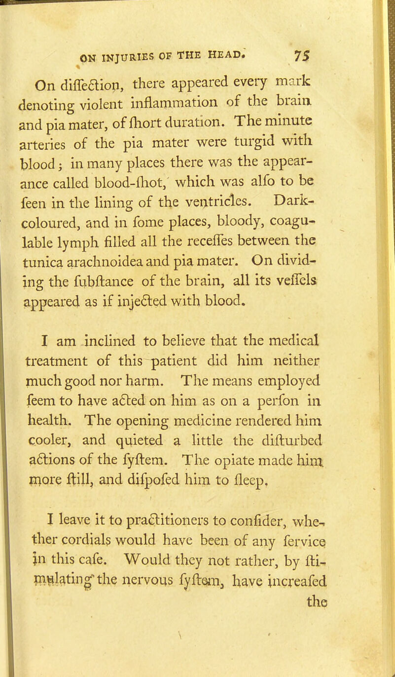 On diffeaiop, there appeared every mark denoting violent inflammation of the brain, and pia mater, of fliort duration. The minute arteries of the pia mater were turgid with blood; in many places there was the appear- ance called blood-fliot, which was alfo to be feen in the lining of the ventricles. Dark- coloured, and in fome places, bloody, coagu- lable lymph filled all the recelTes between the tunica arachnoidea and pia mater. On divid- ing the fubftance of the brain, all its veffels appeared as if injected with blood. I am inclined to believe that the medical treatment of this patient did him neither much good nor harm. The means employed feem to have adted on him as on a perfon in health. The opening medicine rendered him cooler, and quieted a little the difturbed a6lions of the fyftem. The opiate made hint raore ftill, and difpofed him to fleep, I leave it to pra£litioners to confider, whe- ther cordials would have been of any fervice \n this cafe. Would they not rather, by fti- ni^lating'^the nervous fyftsm, have increafed the