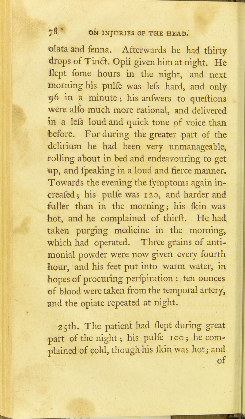 olata and fenna. Afterwards he had thirty drops of Tm6l. Opii given him at night. He llept fome hours in the night, and next morning his pulfe was lefs hard, and only ■96 in a minute; his anfwers to queftions were alfo much more rational, and delivered in a lefs loud and quick tone of voice than before. For during the greater part of the delirium he had been very unmanageable, rolling about in bed and endeavouring to get up, and fpeaking in a loud and fierce manner. Towards the evening the fymptoms again in^ creafed; his pulfe was 120, and harder and fuller than in the morning; his fkin was hot, and he complained of thirft. He had taken purging medicine in the morning, which had operated. Three grains of anti- monial powder were now given every fourth hour, and his feet put into warm water, in hopes of procuring perfpiration : ten ounces of blood were taken from the temporal artery, and the opiate repeated at night. 25th. The patient had flept during great part of the night; his pulfe igo; he com- plained of cold, though his Ikin was hot; and of