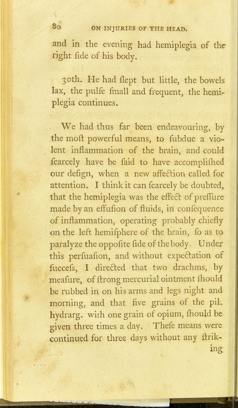 and in the evening had hemiplegia of the right fide of his body. 30th. He had flept but little, the bowels lax, the pulfe fmall and frequent, the hemi- plegia continues. We had thus far been endeavouring, by the moft powerful means, to fubdue a vio- lent inflammation of the brain, and could fcarcely have be faid to have accomplifhed our defign, when a new afFe6tion called for attention. I think it can fcarcely be doubted, that the hemiplegia was the efFe6t of preffure made by an effufion of fluids, in confequence of inflammation, operating probably chiefly on the left hemifphere of the brain, fo as to paralyze the oppofite fide of the body. Under this perfuafion, and without expe6lation of fuccefs, I direded that two drachms, by meafure, of fl:rong mercurial ointment fliould be rubbed in on his arms and legs night and morning, and that five grains of the pih hydrarg. with one grain of opium, fhould be. given three times a day. Thefe means v/ere continued for three days without any ftrik-