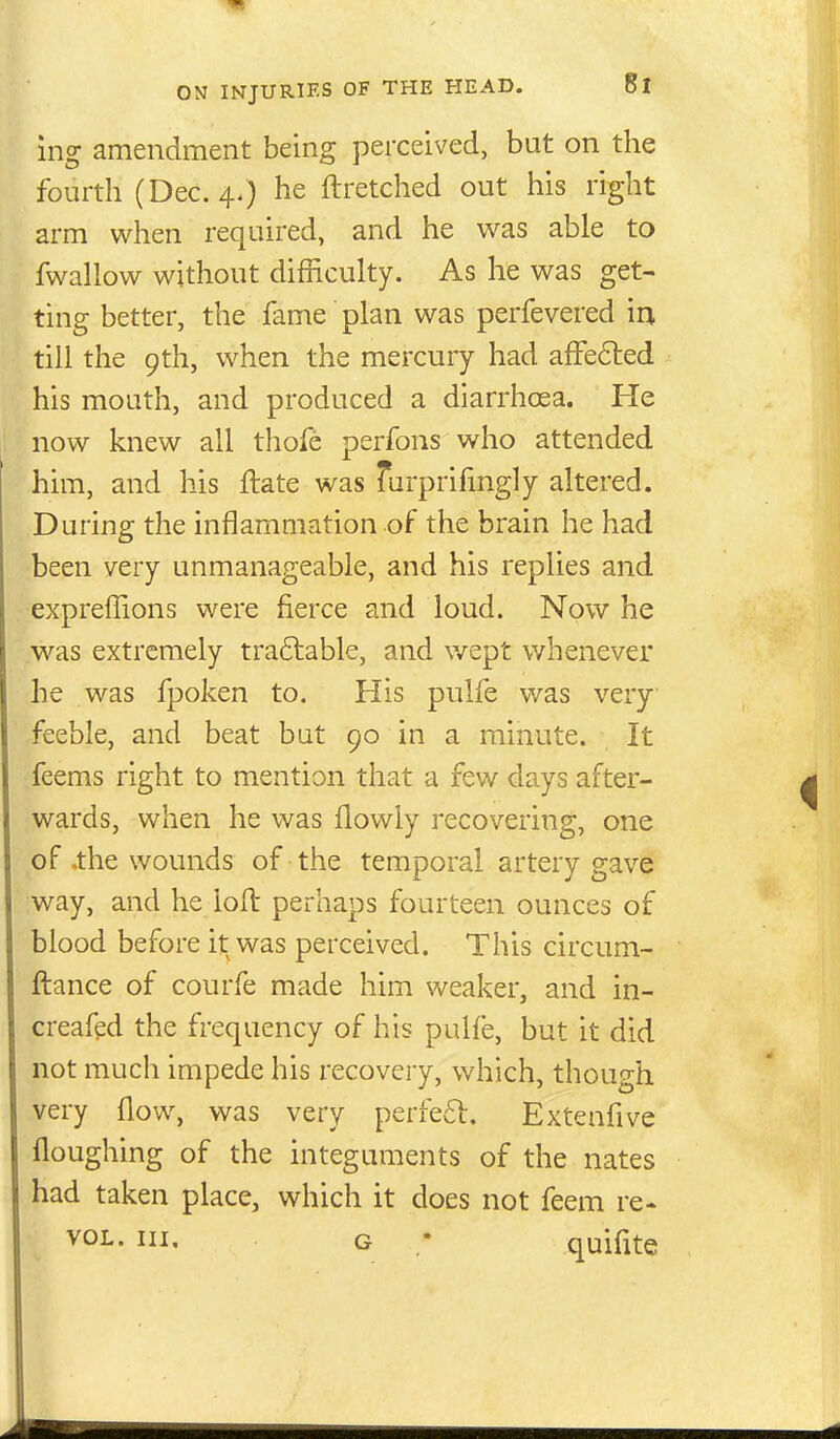 ing amendment being perceived, but on the fourth (Dec. 4.) he ftretched out his right arm when required, and he was able to fwallow without difficulty. As he was get- ting better, the fame plan was perfevered in till the 9th, when the mercury had afFe6led his mouth, and produced a diarrhoea. He now knew all tliofe perfons who attended him, and his ftate was Turprifingly altered. During the inflammation of the brain he had been very unmanageable, and his replies and expreffions were fierce and loud. Now he was extremely tra6lable, and wept whenever he was fpoken to. His pulfe was very feeble, and beat but 90 in a minute. It feems right to mention that a few days after- wards, when he was flowiy recovering, one of .the wounds of the temporal artery gave way, and he loft perhaps fourteen ounces of blood before it was perceived. This circum- ftance of courfe made him weaker, and in- creafed the frequency of his pulfe, but it did not much impede his recovery, which, though very flow, was very perfed. Extenfive floughing of the integuments of the nates had taken place, which it does not feem re- VOL. Ill, G • quifite