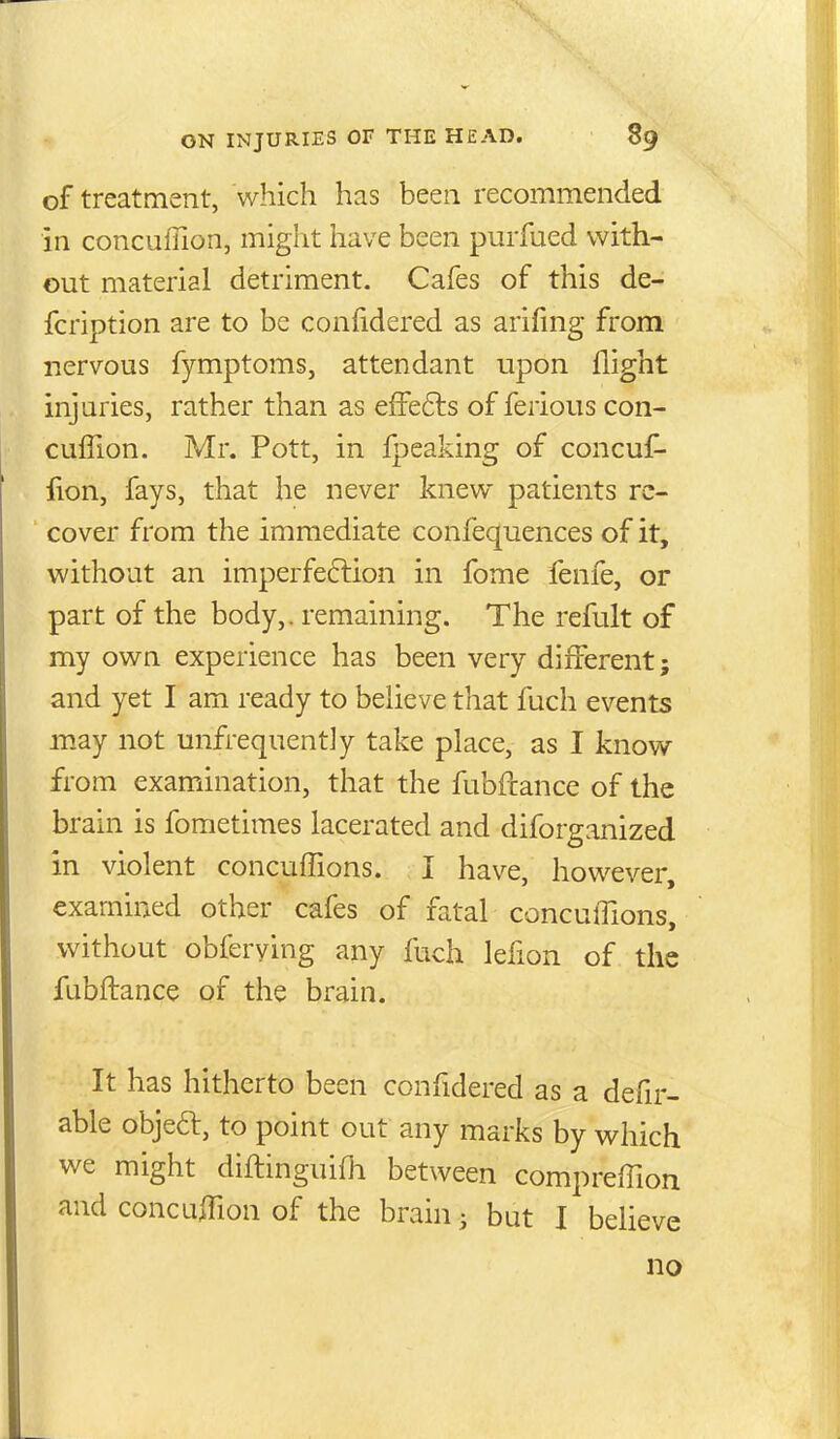 of treatment, which has been recommended in concuffion, might have been purfued with- out material detriment. Cafes of this de- fcription are to be confidered as arifing from nervous fymptoms, attendant upon flight injuries, rather than as effe6ts of ferious con- cuffion. Mr. Pott, in fpeaking of concuf- fion, fays, that he never knew patients re- cover from the immediate confequences of it, without an imperfe6lion in fome fenfe, or part of the body,, remaining. The refult of my own experience has been very different; and yet I am ready to believe that fuch events may not unfrequently take place, as I know from examination, that the fubflance of the brain is fometimes lacerated and diforganized in violent concuffions. I have, however, examined other cafes of fatal concuifions, without obferving any fuch lefion of the fubflance of the brain. It has hitherto been confidered as a defir- able objeft, to point out any marks by which we might diflinguifh between compreffion and concujion of the brain; but I believe no