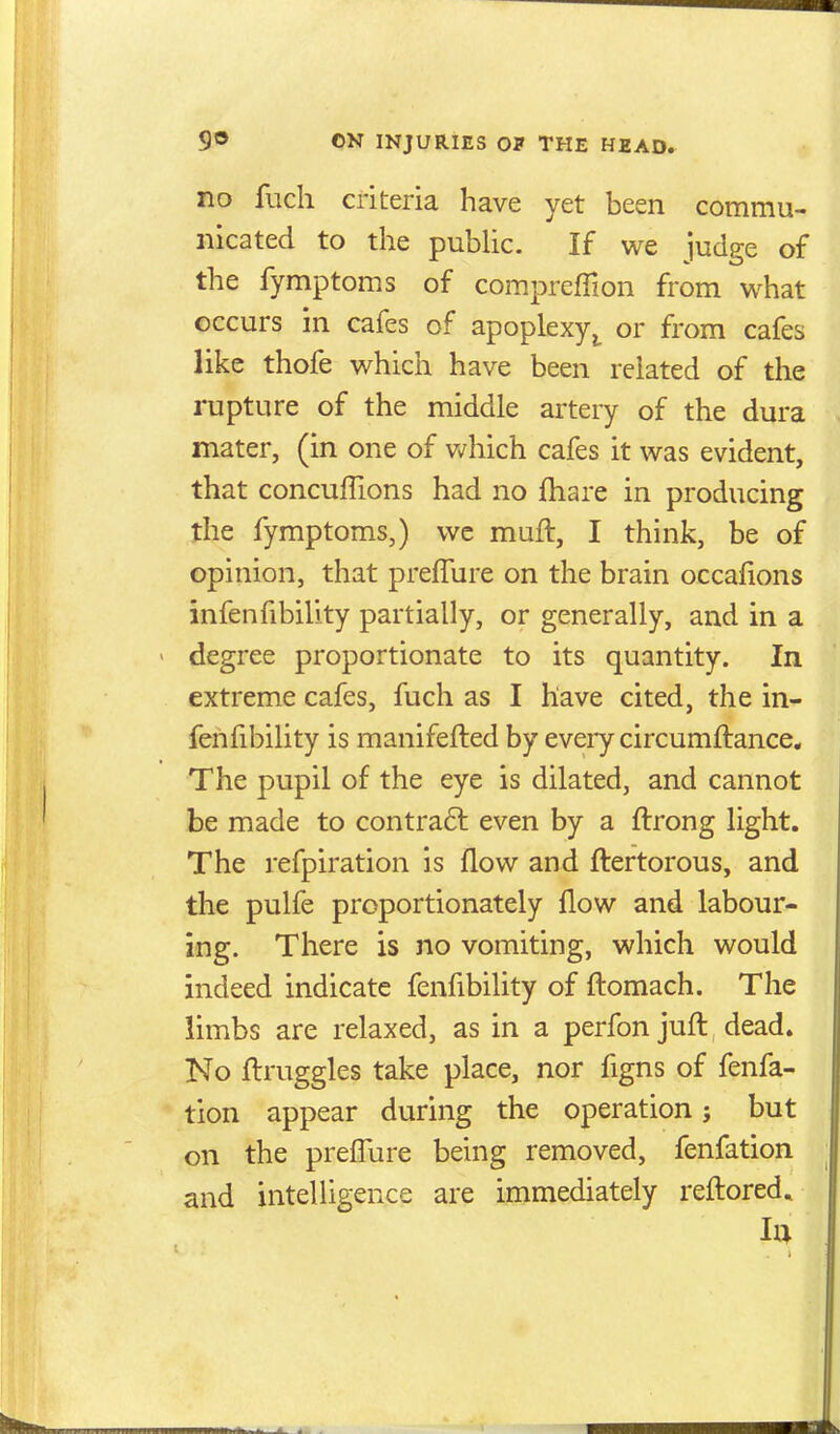 no fiich criteria have yet been commu- nicated to the pubhc. If we judge of the fymptoms of compreffion from what occurs in cafes of apoplexyor from cafes like thofe which have been related of the rupture of the middle artery of the dura mater, (in one of v^hich cafes it was evident, that concuffions had no fliare in producing the fymptoms,) wc muft, I think, be of opinion, that preflure on the brain occafions infenfibility partially, or generally, and in a degree proportionate to its quantity. In extreme cafes, fuch as I have cited, the in- fenfibility is manifefted by eveiy circumftance. The pupil of the eye is dilated, and cannot be made to contra6t even by a ftrong light. The refpiration is flow and flertorous, and the pulfe proportionately flow and labour- ing. There is no vomiting, which would indeed indicate fenfibility of flomach. The limbs are relaxed, as in a perfon jufl, dead. No flruggles take place, nor figns of fenfa- tion appear during the operation; but on the preflure being removed, fenfation and intelligence are immediately reftored.