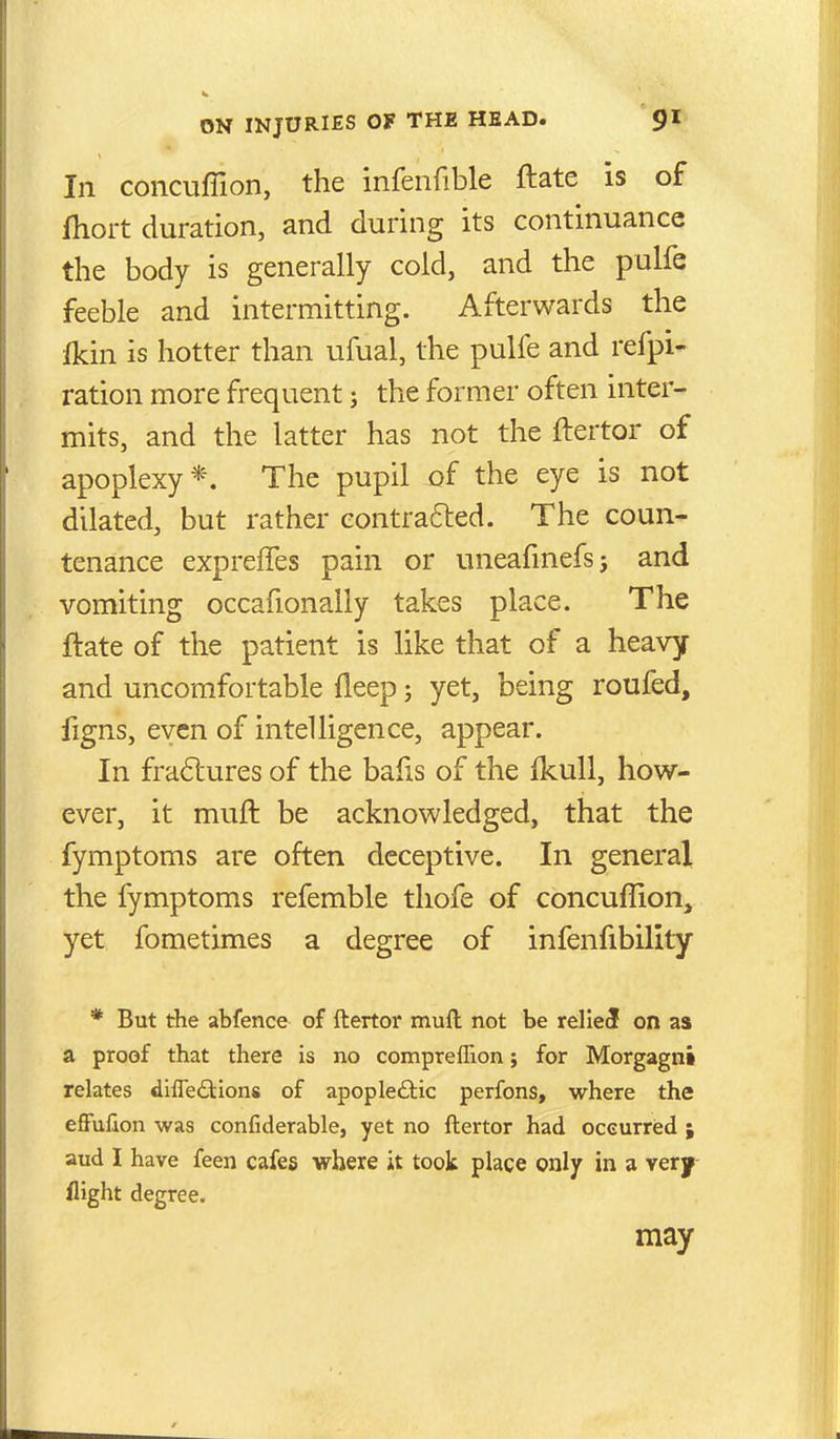 In concuffion, the infenfible ftate is of fhort duration, and during its continuance the body is generally cold, and the pulfe feeble and intermitting. Afterwards the Ikin is hotter than ufual, the pulfe and refpi- ration more frequent; the former often inter- mits, and the latter has not the ftertor of apoplexy*. The pupil of the eye is not dilated, but rather eontrafted. The coun- tenance expreffes pain or uneafmefs; and vomiting occafionally takes place. The ftate of the patient is like that of a heavy and uncomfortable fleep; yet, being roufed, figns, even of intelligence, appear. In fra6lures of the bafis of the fkuU, how- ever, it muft be acknowledged, that the fymptoms are often deceptive. In general the fymptoms refemble thofe of concuffion, yet fometimes a degree of infenfibility * But the abfence of ftertor muft not be relief on as a proof that there is no comprefllon; for Morgagni relates difleftions of apopleftic perfons, where the effufion was confiderable, yet no ftertor had oceurred ; aud I have feen cafes where it took place only in a very flight degree. may