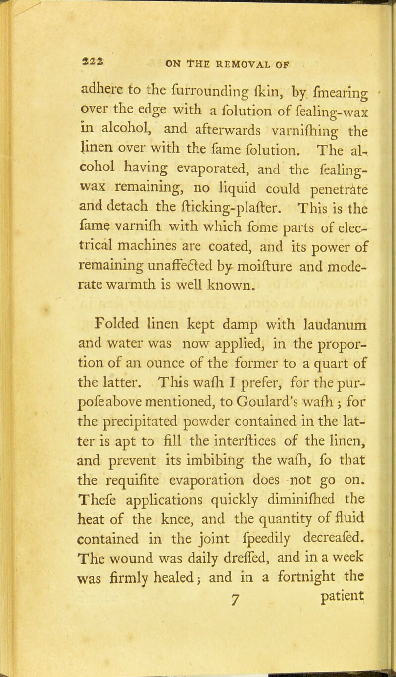 232 adhere to the furrounding fkin, by fmearing over the edge with a folution of feaUng-wax in alcohol, and afterwards varnifhing the linen over with the fame folution. The aU cohol having evaporated, and the fealing- wax remaining, no liquid could penetrate and detach the fticking-plafter. This is the fame varnifh with which fome parts of elec- trical machines are coated, and its power of remaining unafFe6led by moifture and mode- rate warmth is well known. Folded linen kept damp with laudanum and water was now applied, in the propor- tion of an ounce of the former to a quart of the latter. Tliis wafli I prefer, for the pur- pofe above mentioned, to Goulard's wafh; for the precipitated powder contained in the lat- ter is apt to fill the interftices of the linen, and prevent its imbibing the walh, fo that the requifite evaporation does not go on. Thefe applications quickly diminifhed the heat of the knee, and the quantity of fluid contained in the joint fpeedily decreafed. The wound was daily dreffed, and in a week was firmly healed j and in a fortnight the