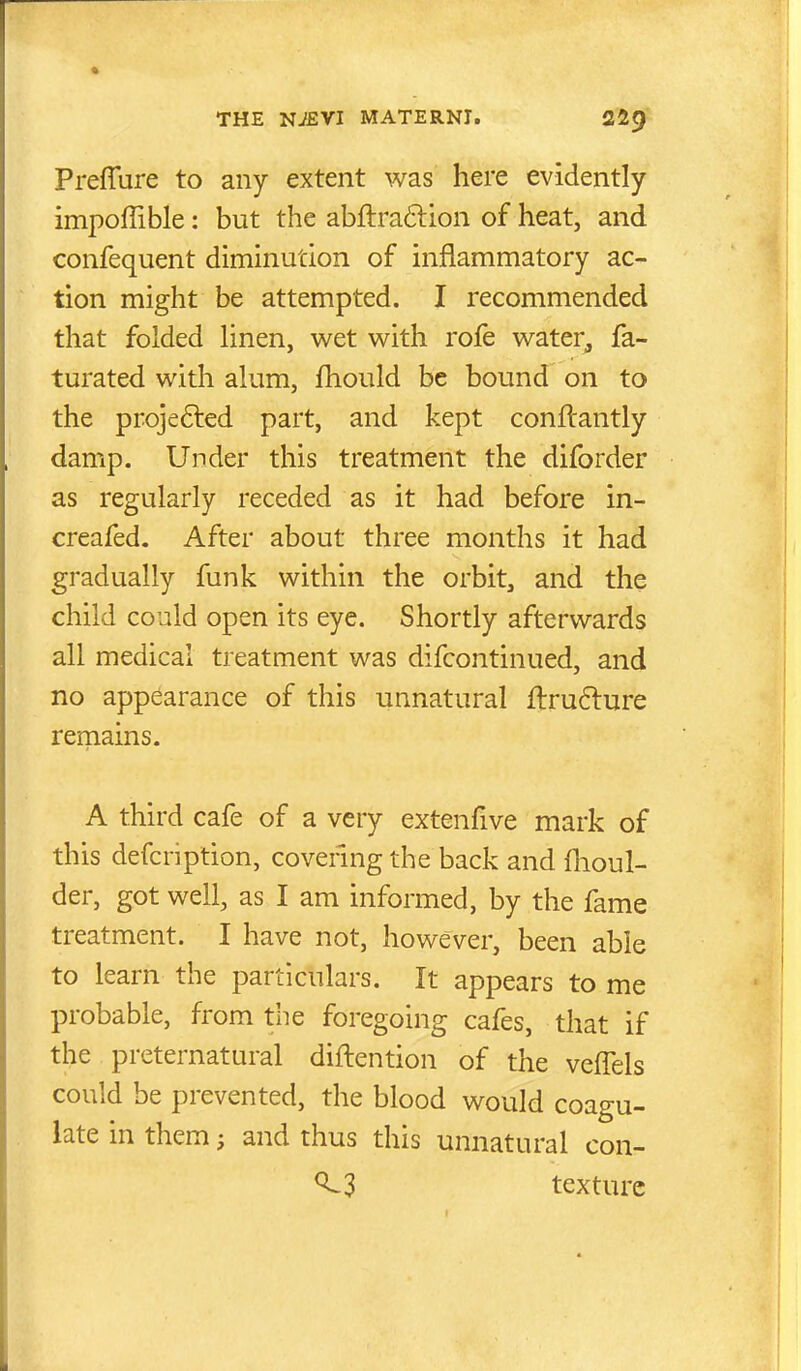 PrefTure to any extent was here evidently impoffible: but the abftra6lion of heat, and confequent diminution of inflammatory ac- tion might be attempted. I recommended that folded linen, wet with rofe water, fa- turated with alum, fhould be bound on to the projefted part, and kept conftantly damp. Under this treatment the diforder as regularly receded as it had before in- creafed. After about three months it had gradually funk within the orbit, and the child could open its eye. Shortly afterwards all medical treatment was difcontinued, and no appearance of this unnatural flru6lure remains. A third cafe of a very extenfive mark of this defcription, covering the back and flioul- der, got well, as I am informed, by the fame treatment. I have not, however, been able to learn the particulars. It appears to me probable, from the foregoing cafes, that if the preternatural diftention of the vefTels could be prevented, the blood would coagu- late in them; and thus this unnatural con- texture