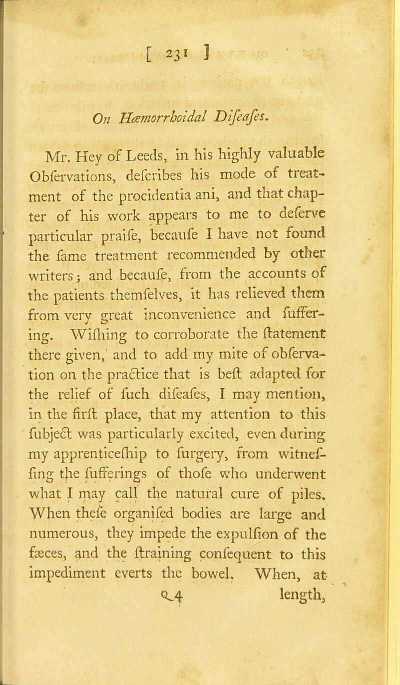 On Hcemorrhoidal Difeafes, Mr. Hey of Leeds, in his highly valuable Obfervations, defcribes his mode of treat- ment of the procidentia ani, and that chap- ter of his work appears to me to defence particular praife, becaufe I have not found the fame treatment recommended by other writers; and becaufe, from the accounts of the patients themfelves, it has relieved them from very great inconvenience and fafFer- ing. Wifliing to corroborate the ftatement there given,' and to add my mite of obferva- tion on the pra6lice that is beft adapted for the relief of fuch difeafes, I may mention, in the firfl place, that my attention to this fubje6l was particularly excited, even during my apprenticefhip to furgeiy, from witnef- fmg the fufferings of thofe who underwent . what I may call the natural cure of piles. When thefe organifed bodies are large and numerous, they impede the expulfion of the faeces, and the ftraining confcquent to this impediment everts the bowel. When, at 0^4 lengthj