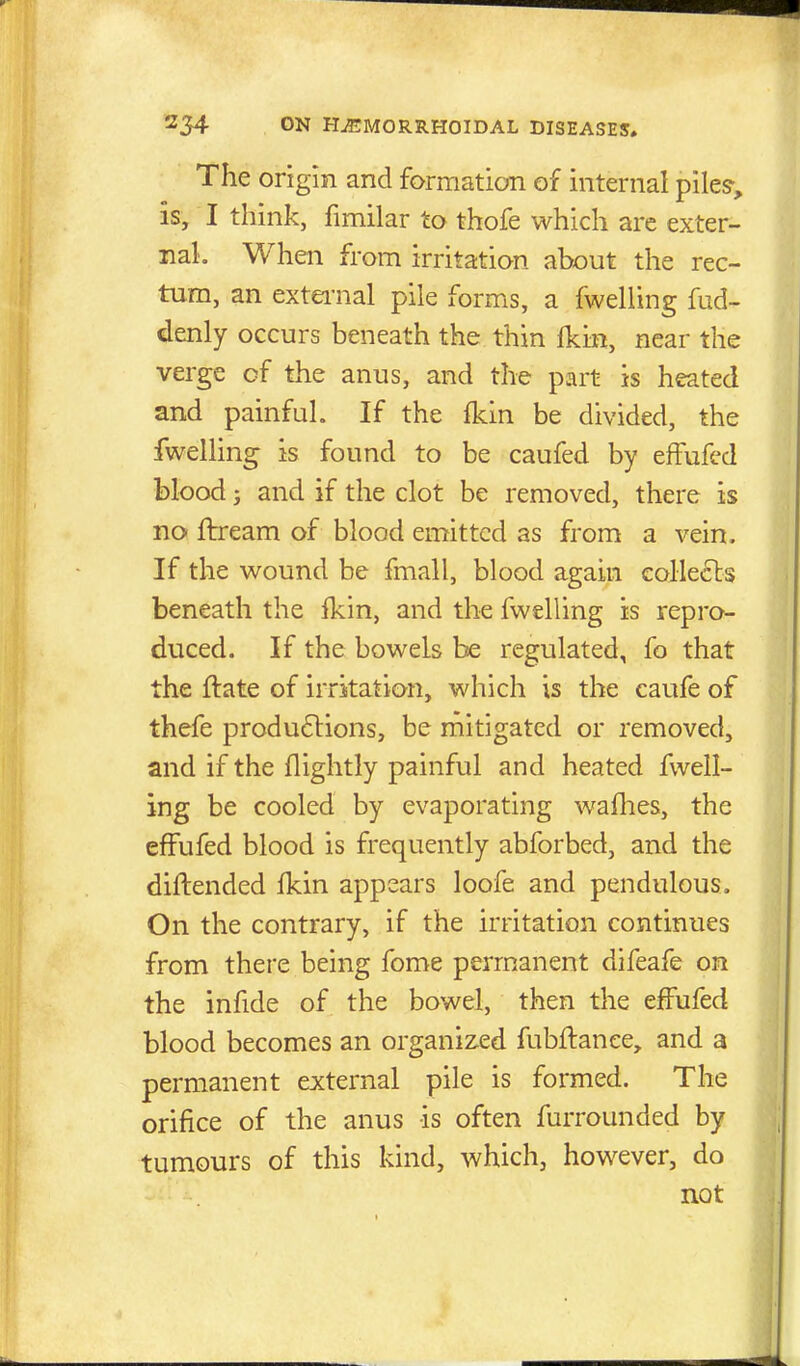 The origin and formation of internal pile?, is, I think, fimilar to thofe which are exter- nal. When from irritation about the rec- tum, an extei-nal pile forms, a fwelling fud- denly occurs beneath the thin Ikin, near the verge of the anus, and the part is heated and painful. If the fkin be divided, the fwelling is found to be caufed by effufcd blood; and if the clot be removed, there is no Itream of blood emitted as from a vein. If the wound be fmall, blood again collects beneath the fkin, and the fwelling is repro- dviced. If the bowels be regulated, fo that the ftate of irritation, which is the caufe of thefe produflions, be mitigated or removed, and if the flightly painful and heated fwell- ing be cooled by evaporating waflies, the effufed blood is frequently abforbed, and the diftended fkin appears loofe and pendulous. On the contrary, if the irritation continues from there being fome permanent difeafe on the infide of the bowel, then the effufed blood becomes an organized fubflanee, and a permanent external pile is formed. The orifice of the anus is often furrounded by tumours of this kind, which, however, do not