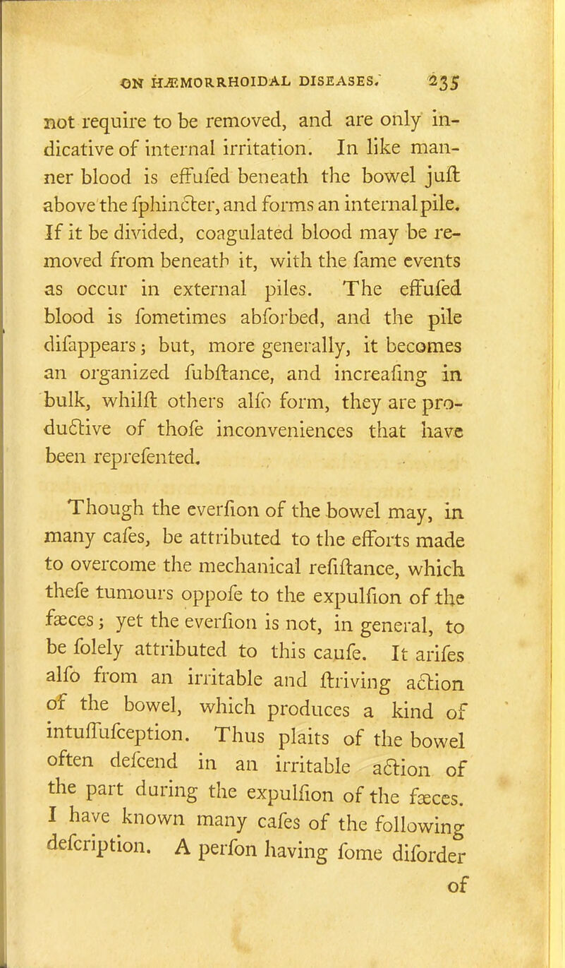 not require to be removed, and are only in- dicative of internal irritation. In like man- ner blood is efFufed beneath the bowel juft above the fphin6ter, and forms an internal pile. If it be divided, coagulated blood may be re- moved from beneath it, with the fame events as occur in external piles. The effufed blood is fometimes abforbed, and the pile difappears; but, more generally, it becomes an organized fubftance, and increafmg in. bulk, whilft others alfo form, they are pro- duftive of thofe inconveniences that have been reprefented. Though the everfion of the bowel may, in many cafes, be attributed to the efforts made to overcome the mechanical refiflance, which thefe tumours oppofe to the expulfion of the fasces; yet the everfion is not, in general, to be folely attributed to this caufe. It arifes alfo from an irritable and ftriving aftion of the bowel, which produces a kind of intuffufception. Thus plaits of the bowel often defcend in an irritable aftion of the part during the expulfion of the fceccs. I have known many cafes of the following defcription. A perfon having fome diforder of