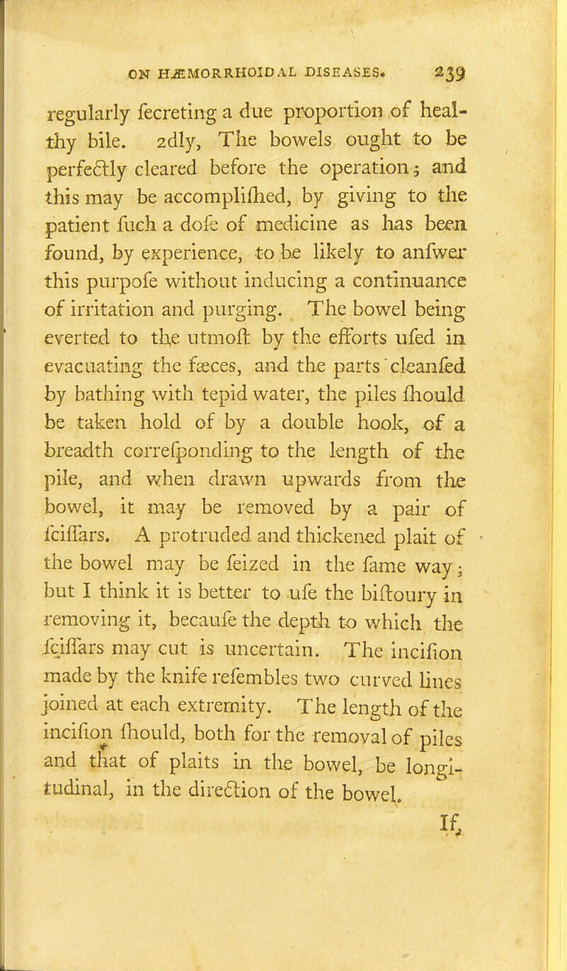 regularly fecreting a due proportion of heal- thy bile. 2dly, The bowels ought to be perfeftly cleared before the operation 5 and this may be accomplifhed, by giving to the patient fuch a dofe of medicine as has been found, by eKperience, to be likely to anfwer this purpofe without inducing a continuance of irritation and purging. The bowel being everted to th,e utmoft by the efforts ufed in evacuating the fasces, and the parts' cleanfed by bathing with tepid water, the piles fhould be taken hold of by a double hook, of a breadth correfponding to the length of the pile, and when drawn upwards from tlie bowel, it may be removed by a pair of fcilTars. A protruded and thickened plait of the bowel may be feized in the fame way; but I think it is better to ufe the biftoury in removing it, becaufe the depth t-o which the icifiars may cut is uncertain. The incifion made by the knife refembles two curved lines joined at each extremity. The length of the incifion fhould, both for the removal of piles and that of plaits in the bowel, be longi- tudinal, in the diredion of the bowel