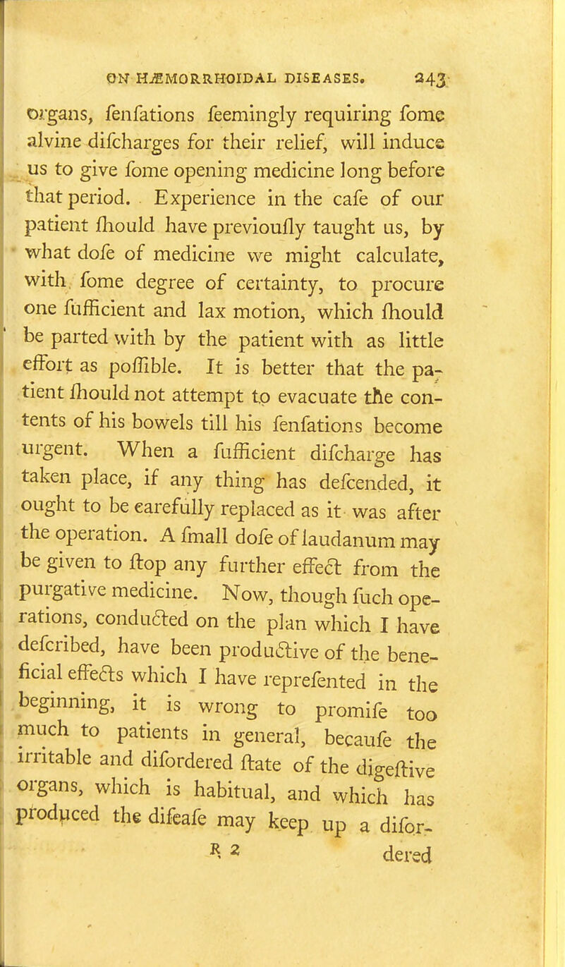 organs, fenfations feemingly requiring fome alvine difcharges for their relief, will induce ^ us to give fome opening medicine long before that period. Experience in the cafe of our patient fhould have previoufly taught us, by • what dofe of medicine we might calculate, with, fome degree of certainty, to procure one fiifficient and lax motion, which fhould be parted with by the patient with as little , effort as poffible. It is better that the pa~ :tient fliould not attempt t.p evacuate tlie con- tents of his bowels till his fenfations become .urgent. When a fufficient difcharge has taken place, if any thing has defcended, it ought to be carefully replaced as it was after the operation. A fmall dofe of laudanum may .be given to ftop any further efFed from the purgative medicine. Now, though fuch ope- rations, conduced on the plan which I have defcribed, have been produftive of the bene- ficial effefts which I have reprefented in the .beginning, it is wrong to promife too piuch to patients in general, becaufe the irritable and difordered ftate of the digeftive . organs, which is habitual, and which has produced the difeafe may keep up a difor. 2 dered