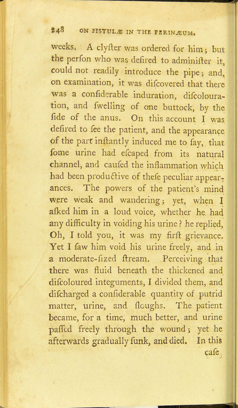 weeks. A clyfter was ordered for himj but the perfon who was defired to adminifter it, could not readily introduce the pipe; and, on examination, it was difcovered that there was a confiderable induration, difcoloura- tion, and fwelling of one buttock, by the fide of the anus. On this account I was, defired to fee the patient, and the appearance of the part inftantly induced me to fay, that fome urine had efcaped from its natural channel, and caufed the inflammation which had been produftive of thefe peculiar appear-, ances. The powers of the patient's mind were weak and wandering j yet, when I afked him in a loud voice, whether he had any difficulty in voiding his urine ? he replied, Oh, I told you, it was my firfl grievance. Yet I faw him void his urine freely, and in a moderate-fized ftream. Perceiving that there was fluid beneath the thickened and difcoloured integuments, I divided them, and difcharged a confiderable quantity of putrid matter, urine, and flcughs. The patient became, for a time, much better, and urine paflTcd freely through the wound; yet he afterwards gradually funk, and died. In this cafe