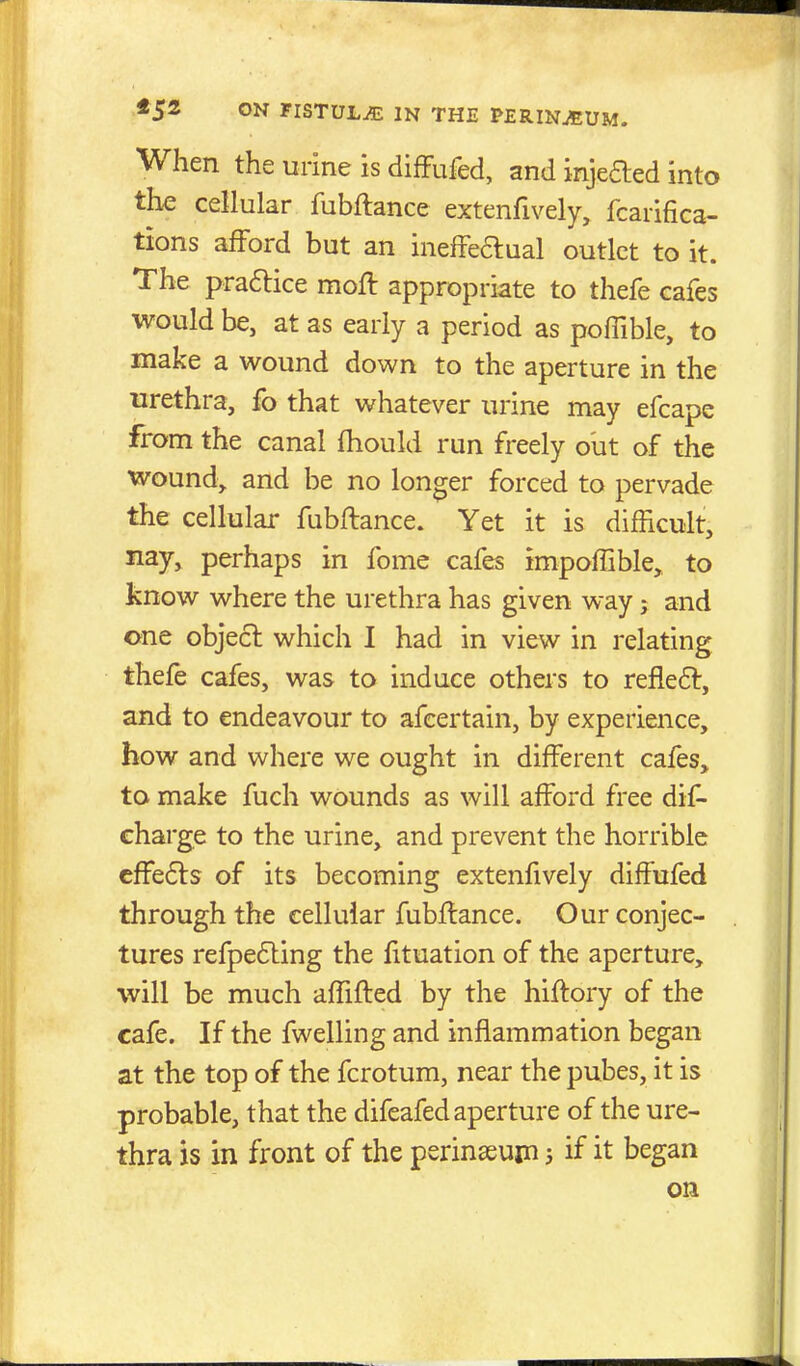 When the urine is difFufed, and injeaed into the cellular fubftance extenfively, fcarifica- tions afford but an inefFeaual outlet to it. The praftice moft appropriate to thefe cafes would be, at as early a period as poffible, to make a wound down to the aperture in the urethra, fo that whatever urine may efcapc from the canal fhould run freely out of the wound, and be no longer forced to pervade the cellular fubftance. Yet it is difficult, nay, perhaps in feme cafes impoffible, to know where the urethra has given way; and one objea which I had in view in relating thefe cafes, was to induce others to reflea, and to endeavour to afcertain, by experience, how and where we ought in different cafes, to make fuch wounds as will afford free dif^ charge to the urine, and prevent the horrible cffeas of its becoming extenfively diffufed through the cellular fubftance. Our conjec- tures refpeaing the fituation of the aperture, will be much affifted by the hiftory of the cafe. If the fwelling and inflammation began at the top of the fcrotum, near the pubes, it is probable, that the difeafed aperture of the ure- thra is in front of the perinasuin 5 if it began on