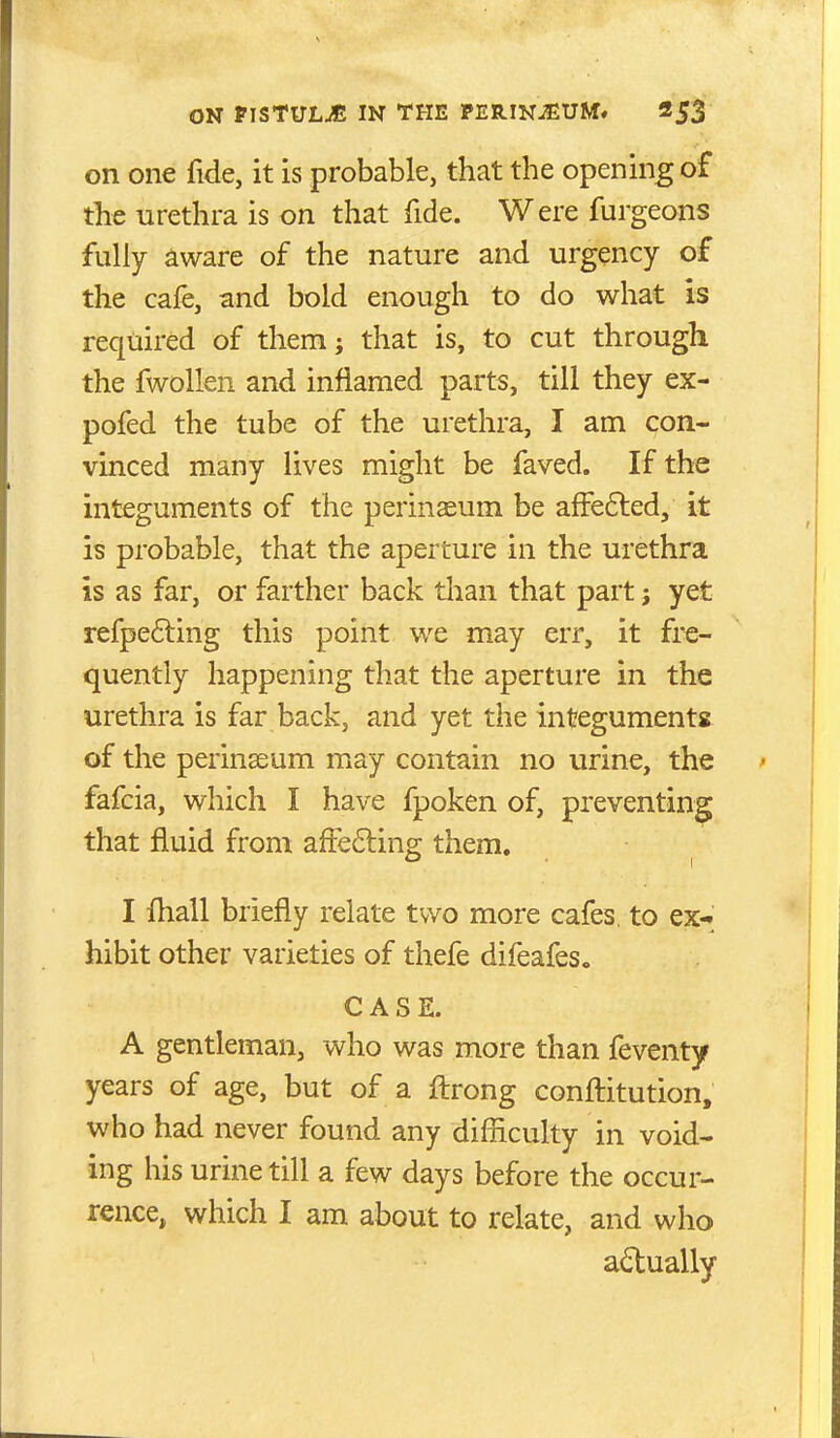 on one fide, it is probable, that the opening of the urethra is on that fide. Were furgeons fully aware of the nature and urgency of the cafe, and bold enough to do what is required of them; that is, to cut through the fwollen and inflamed parts, till they ex- pofed the tube of the urethra, I am con- vinced many lives might be faved. If the integuments of the perinseum be affe6led, it is probable, that the aperture in the urethra is as far, or farther back than that part j yet refpefting this point we may err, it fre- quently happening that the aperture in the urethra is far back, and yet the integuments of the perinseum may contain no urine, the fafcia, which I have fpoken of, preventing that fluid from aftefting them. I fhall briefly relate two more cafes, to ex- hibit other varieties of thefe difeafes. CASE. A gentleman, who was more than feventy years of age, but of a ftrong confliitution, who had never found any difficulty in void- ing his urine till a few days before the occur- rence, which I am about to relate, and who adually