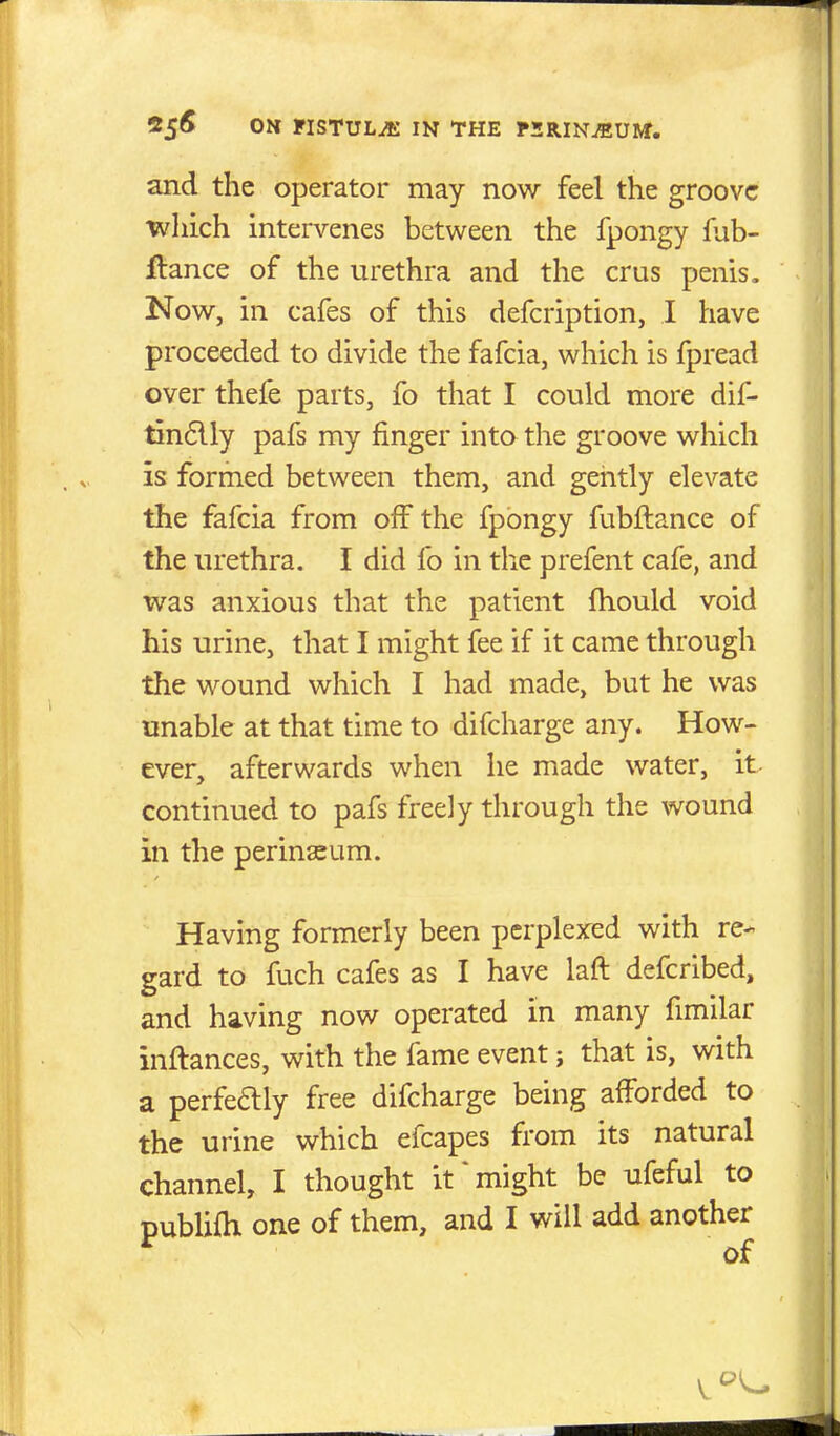 and the operator may now feel the groove wliich intervenes between the fpongy fub- ftance of the urethra and the crus penis. Now, in cafes of this defcription, I have proceeded to divide the fafcia, which is fpread over thefe parts, fo that I could more dif- tin6lly pafs my finger into the groove which is formed between them, and gently elevate the fafcia from off the fpongy fubftance of the urethra. I did fo in the prefent cafe, and was anxious that the patient fhould void his urine, that I might fee if it came through the wound which I had made, but he was unable at that time to difcharge any. How- ever, afterwards when he made water, it continued to pafs freely through the wound in the perinscum. Having formerly been perplexed with re- gard to fuch cafes as I have laft defcribed, and having now operated in many fimilar inftances, with the fame event; that is, with a perfeaiy free difcharge being afforded to the urine which efcapes from its natural channel, I thought it ^ might be ufeful to