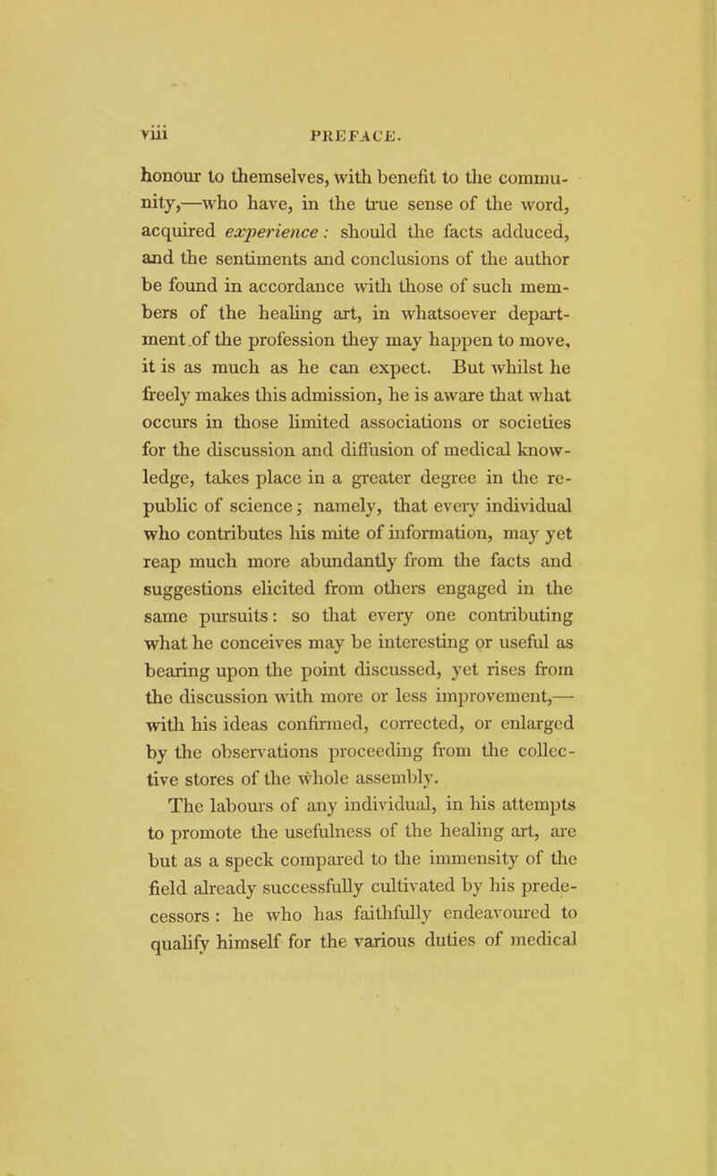 honour lo themselves, with benefit to the commu- nity,—who have, in the true sense of the word, acquired experience: should the facts adduced, and the sentiments and conclusions of the author be found in accordance with those of such mem- bers of the healing art, in whatsoever depart- ment of the profession they may happen to move, it is as much as he can expect. But whilst he freely makes this admission, he is aware that what occurs in those limited associations or societies for the discussion and diffusion of medical know- ledge, takes place in a greater degree in the re- public of science; namely, that every individual who contributes his mite of information, may yet reap much more abundantly from the facts and suggestions elicited from others engaged in the same pursuits: so that every one contributing what he conceives may be interesting or useful as bearing upon the point discussed, yet rises from the discussion with more or less improvement,— with his ideas confirmed, corrected, or enlarged by the observations proceeding from the collec- tive stores of the whole assembly. The labours of any individual, in his attempts to promote the usefulness of the healing art, are but as a speck compared to the immensity of the field already successfully cultivated by his prede- cessors : he who has faithfully endeavoured to qualify himself for the various duties of medical