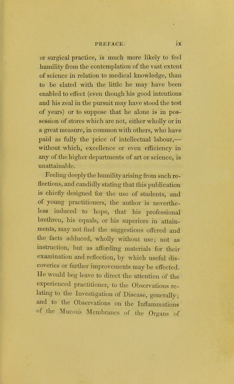 or surgical practice, is much more likely to feel humility from the contemplation of the vast extent of science in relation to medical knowledge, than to be elated with the little he may have been enabled to effect (even though his good intentions and his zeal in the pursuit may have stood the test of years) or to suppose that he alone is in pos- session of stores which are not, either wholly or in a great measure, in common with others, who have paid as fully the price of intellectual labour,— without which, excellence or even efficiency in any of the higher departments of art or science, is unattainable. Feeling deeply the humility arising from such re- flections, and candidly stating that this publication is chiefly designed for the use of students, and of young practitioners, the author is neverthe- less induced to hope, that his professional brethren, his equals, or his superiors in attain- ments, may not find the suggestions offered and the facts adduced, wholly without use; not as instruction, but as affording materials for their examination and reflection, by which useful dis- coveries or further improvements may be effected. He would beg leave to direct the attention of the experienced practitioner, to the Observations re- lating to the Investigation of Disease, generally; and to the Observations on the Inflammations of the Mucous Membranes of the Organs of