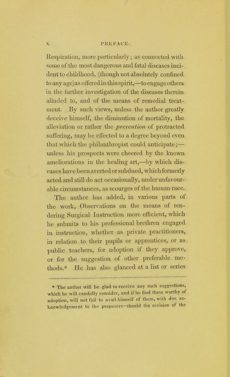 Respiration, more particularly; as connected with some of the most dangerous and fatal diseases inci- dent to childhood, (though not absolutely confined to any age) as offered in this spirit,—to engage others in the further investigation of the diseases therein alluded to, and of the means of remedial treat- ment. By such views, unless the author greatly deceive himself, the diminution of mortality, the alleviation or rather the prevention of protracted suffering, may be effected to a degree beyond even that which the philanthropist coidd anticipate;— unless his prospects were cheered by the known ameliorations in the healing art,—by which dis- eases have been averted or subdued, which formerly acted and still do act occasionally, under unfavour- able circumstances, as scourges of the human race. The author has added, in various parts of the work, Observations on the means of ren- dering Surgical Instruction more efficient, which he submits to his professional brethren engaged in instruction, whether as private practitioners, in relation to their pupils or apprentices, or as public teachers, for adoption if they approve, or for the suggestion of other preferable me- thods * He has also glanced at a list or series • The anthor will be glad to receive any such suggestions, which he will candidly consider, and if he find them worthy of adoption, will not fail to avail himself of them, with due ac- knowledgement to the proposers-should the revision of the