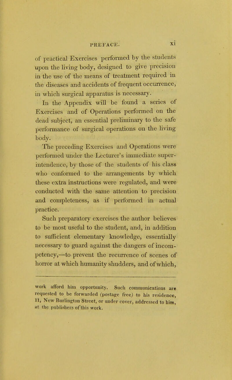 of practical Exercises performed by the students upon the living body, designed to give precision in the use of the means of treatment required in the diseases and accidents of frequent occurrence, in which surgical apparatus is necessary. In the Appendix will be found a series of Exercises and of Operations performed on the dead subject, an essential preliminary to the safe performance of surgical operations on the living body. The preceding Exercises and Operations were performed under the Lecturer's immediate super- intendence, by those of the students of his class who conformed to the arrangements by which these extra instructions were regulated, and were conducted with the same attention to precision and completeness, as if performed in actual practice. Such preparatory exercises the author believes to be most useful to the student, and, in addition to sufficient elementary knowledge, essentially necessary to guard against the dangers of incom- petency,—to prevent the recurrence of scenes of horror at which humanity shudders, and of which, work afford him opportunity. Such communications are requested to be forwarded (postage free) to his residence, 11, New Burlington Street, or under cover, addressed to him, at the publishers of this work.