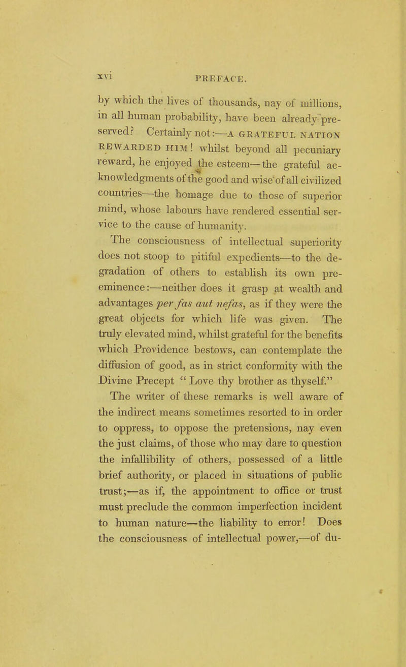 PB EFACE by which the lives of thousands, nay Of millions, in all human probability, have been already pre- served? Certainly not:—A GRATEFUL NATION rewarded him! whilst beyond all pecuniary reward, he enjoyed the esteem—the grateful ac- knowledgments of the good and wise of all civilized countries—the homage due to those of superior mind, whose labours have rendered essential ser- vice to the cause of humanity. The consciousness of intellectual superiority does not stoop to pitiful expedients—to the de- gradation of others to establish its own pre- eminence :—neither does it grasp at wealth and advantages -per fas aut nefas, as if they were the great objects for which life was given. The truly elevated mind, whilst grateful for the benefits which Providence bestows, can contemplate the diffusion of good, as in strict conformity with the Divine Precept  Love thy brother as thyself. The writer of these remarks is well aware of the indirect means sometimes resorted to in order to oppress, to oppose the pretensions, nay even the just claims, of those who may dare to question the infallibility of others, possessed of a little brief authority, or placed in situations of public trust;—as if, the appointment to office or trust must preclude the common imperfection incident to human nature—the liability to error! Does the consciousness of intellectual power,—of du-