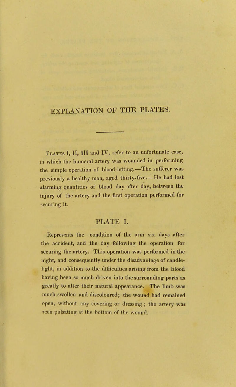 EXPLANATION OF THE PLATES. Plates I, II, III and IV, refer to an unfortunate case, in which the humeral artery was wounded in performing the simple operation of blood-letting.—The sufferer was previously a healthy man, aged thirty-five.—He had lost alarming quantities of blood day after day, between the injury of the artery and the first operation performed for securing it. PLATE I. Represents the condition of the arm six days after the accident, and the day following the operation for securing the artery. This operation was performed in the night, and consequently under the disadvantage of candle- light, in addition to the difficulties arising from the blood having been so much driven into the surrounding parts as greatly to alter their natural appearance. The limb was much swollen and discoloured; the wound had remained open, without any covering or dressing; the artery was seen pulsating at the bottom of the wound.