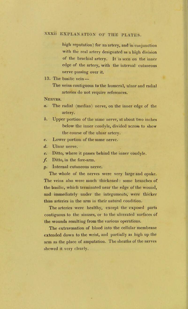 high reputation) for an artery, and in conjunction with the real artery designated as a high division of the brachial artery. It is seen on the inner edge of the artery, with the internal cutaneous nerve passing over it. 13. The basilic vein — The veins contiguous to the humeral, ulnar and radial arteries do not require references. Nerves. a. The radial (median) nerve, on the inner edge of the artery. b. Upper portion of the same nerve, at about two inches below the inner condyle, divided across to shew the course of the ulnar artery. c. Lower portion of the same nerve. d. Ulnar nerve. c. Ditto, where it passes behind the inner condyle. f. Ditto, in the fore-arm. g. Internal cutaneous nerve. The whole of the nerves were very large and opake. The veins also were much thickened : some branches of the basilic, which terminated near the edge of the wound, and immediately under the integuments, were thicker than arteries in the arm in their natural condition. The arteries were healthy, except the exposed parts contiguous to the sinuses, or to the ulcerated surfaces of the wounds resulting from the various operations. The extravasation of blood into the cellular membrane extended down to the wrist, and partially as high up the arm as the place of amputation. The sheaths of the nerves shewed it very clearly.