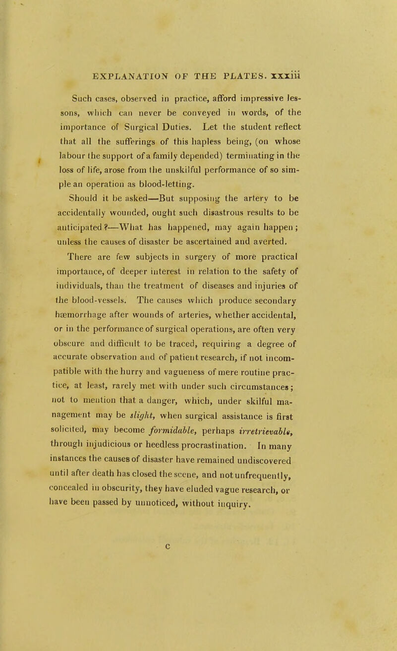 Such cases, observed in practice, afford impressive les- sons, which can never be conveyed in words, of the importance of Surgical Duties. Let the student reflect that all the sufferings of this hapless being, (on whose labour the support of a family depended) terminating in the loss of life, arose from (lie unskilful performance of so sim- ple an operation as blood-letting. Should it be asked—But supposing the artery to be accidentally wounded, ought such disastrous results to be anticipated?—What has happened, may again happen; unless the causes of disaster be ascertained and averted. There are few subjects in surgery of more practical importance, of deeper interest in relation to the safety of individuals, than the treatment of diseases and injuries of the blood-vessels. The causes which produce secondary haemorrhage after wounds of arteries, whether accidental, or in the performance of surgical operations, are often very obscure and difficult lo be traced, requiring a degree of accurate observation and of patient research, if not incom- patible with the hurry and vagueness of mere routine prac- tice, at least, rarely met with under such circumstances; not to mention that a danger, which, under skilful ma- nagement may be slight, when surgical assistance is first solicited, may become formidable, perhaps irretrievable, through injudicious or heedless procrastination. In many instances the causeBof disaster have remained undiscovered until after death has closed the scone, and notunfrequently, concealed in obscurity, they have eluded vague research, or have been passed by unnoticed, without inquiry. C