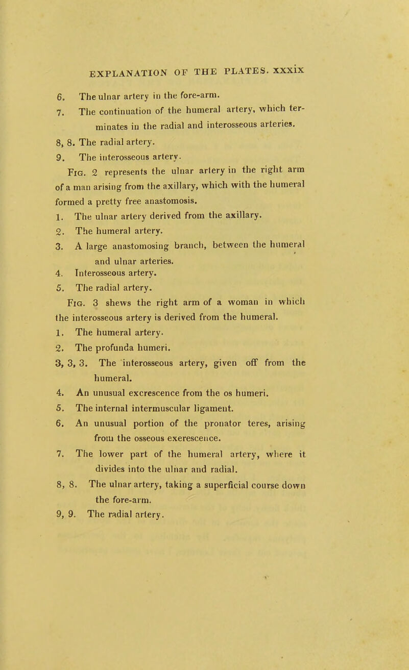 6. The ulnar artery in the fore-arm. 7. The continuation of the humeral artery, which ter- minates in the radial and interosseous arteries. 8. 8. The radial artery. 9. The interosseous artery. Fig. 2 represents the ulnar artery in the right arm of a man arising from the axillary, which with the humeral formed a pretty free anastomosis. L The ulnar artery derived from the axillary. 2. The humeral artery. 3. A large anastomosing branch, between the humeral and ulnar arteries. 4. Interosseous artery. 5. The radial artery. Fig. 3 shews the right arm of a woman in which the interosseous artery is derived from the humeral. 1. The humeral artery. 2. The profunda humeri. 3. 3, 3. The interosseous artery, given off from the humeral. 4. An unusual excrescence from the os humeri. 5. The internal intermuscular ligament. 6. An unusual portion of the pronator teres, arising from the osseous exerescence. 7. The lower part of the humeral artery, where it divides into the ulnar and radial. 8. 8. The ulnar artery, taking a superficial course down the fore-arm. 9. 9. The radial artery.