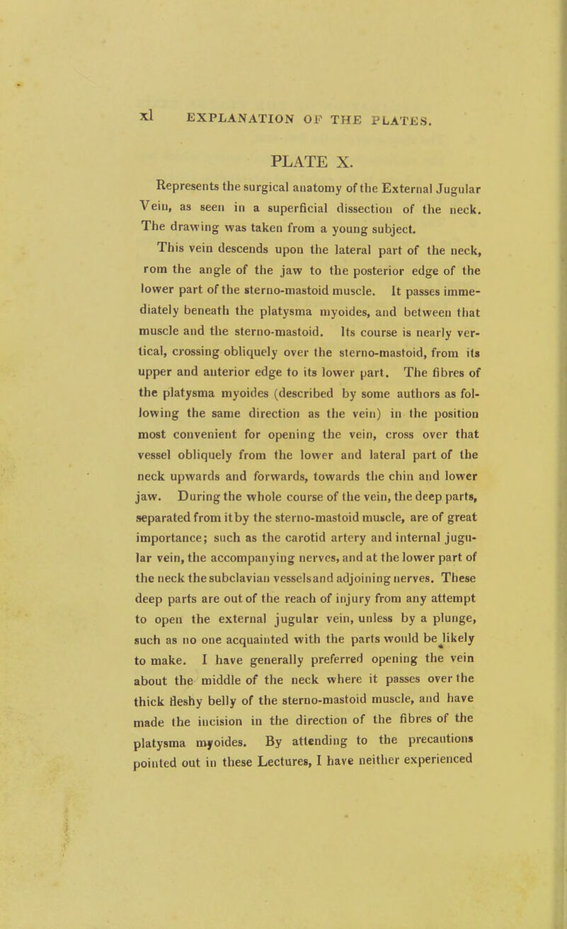 PLATE X. Represents the surgical anatomy of the External Jugular Vein, as seen in a superficial dissection of the neck. The drawing was taken from a young subject. This vein descends upon the lateral part of the neck, rom the angle of the jaw to the posterior edge of the lower part of the sterno-mastoid muscle. It passes imme- diately beneath the platysma myoides, and between that muscle and the sterno-mastoid. Its course is nearly ver- tical, crossing obliquely over the sterno-mastoid, from its upper and anterior edge to its lower part. The fibres of the platysma myoides (described by some authors as fol- lowing the same direction as the vein) in the position most convenient for opening the vein, cross over that vessel obliquely from the lower and lateral part of the neck upwards and forwards, towards the chin and lower jaw. During the whole course of the vein, the deep parts, separated from it by the sterno-mastoid muscle, are of great importance; such as the carotid artery and internal jugu- lar vein, the accompanying nerves, and at the lower part of the neck the subclavian vesselsand adjoining nerves. These deep parts are out of the reach of injury from any attempt to open the external jugular vein, unless by a plunge, such as no one acquainted with the parts would bejikely to make. I have generally preferred opening the vein about the middle of the neck where it passes over the thick fleshy belly of the sterno-mastoid muscle, and have made (he incision in the direction of the fibres of the platysma myoides. By attending to the precautions pointed out in these Lectures, I have neither experienced