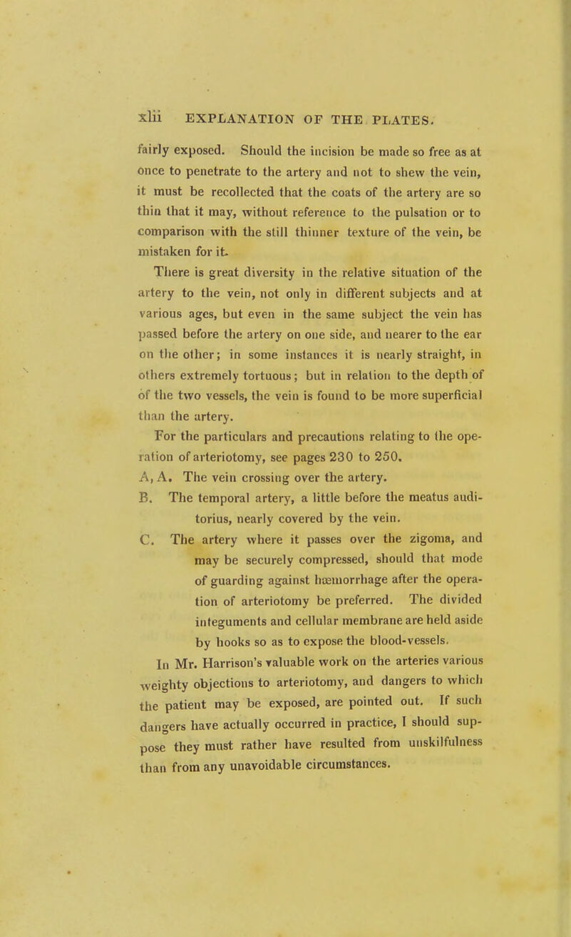 fairly exposed. Should the incision be made so free as at once to penetrate to the artery and not to shew the vein, it must be recollected that the coats of the artery are so thin that it may, without reference to the pulsation or to comparison with the still thinner texture of the vein, be mistaken for it. There is great diversity in the relative situation of the artery to the vein, not only in different subjects and at various ages, but even in the same subject the vein has passed before the artery on one side, and nearer to the ear on the other; in some instances it is nearly straight, in others extremely tortuous; but in relation to the depth of of the two vessels, the vein is found to be more superficial than the artery. For the particulars and precautions relating to the ope- ration of arteriotomy, see pages 230 to 250. A. A. The vein crossing over the artery. B. The temporal artery, a little before the meatus audi- torius, nearly covered by the vein. C. The artery where it passes over the zigoma, and may be securely compressed, should that mode of guarding against hemorrhage after the opera- tion of arteriotomy be preferred. The divided integuments and cellular membrane are held aside by hooks so as to expose the blood-vessels. In Mr. Harrison's valuable work on the arteries various weighty objections to arteriotomy, and dangers to which the patient may be exposed, are pointed out. If such dangers have actually occurred in practice, I should sup- pose they must rather have resulted from unskilfulness than from any unavoidable circumstances.