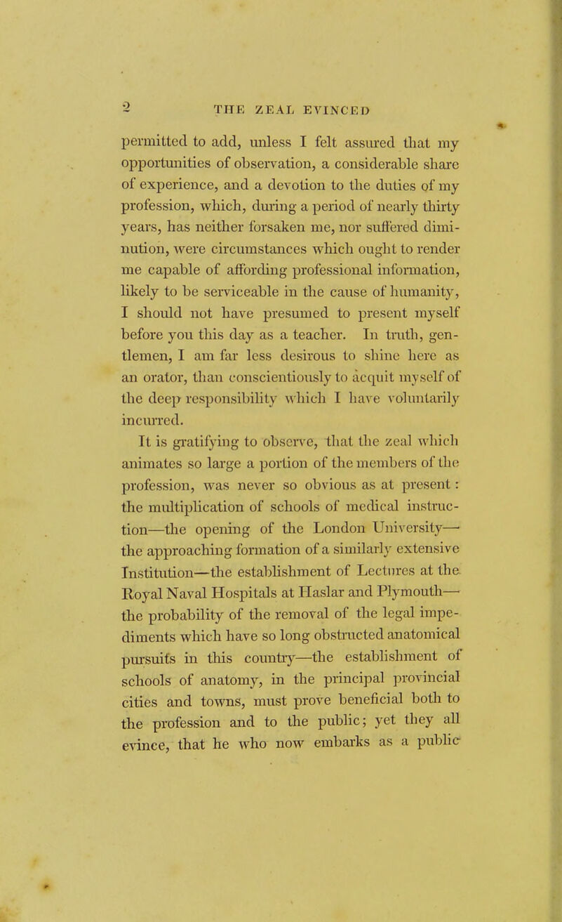 TIT K ZEAL EVINCED permitted to add, unless I felt assured that my opportunities of observation, a considerable share of experience, and a devotion to the duties of my profession, which, during a period of nearly thirty years, has neither forsaken me, nor suffered dimi- nution, were circumstances which ought to render me capable of affording professional information, likely to be serviceable in the cause of humanity, I should not have presumed to present nryself before you this day as a teacher. In truth, gen- tlemen, I am far less desirous to shine here as an orator, than conscientiously to acquit myself of the deep responsibility which I have voluntarily incurred. It is gratifying to observe, that the zeal which animates so large a portion of the members of the profession, was never so obvious as at present: the multiplication of schools of medical instruc- tion—the opening of the London University—• the approaching formation of a similar]} extensive Institution—the establishment of Lectures at the. Royal Naval Hospitals at Haslar and Plymouth— the probability of the removal of the legal impe- diments which have so long obstructed anatomical pursuits in this country—the establishment of schools of anatomy, in the principal provincial cities and towns, must prove beneficial both to the profession and to the public; yet they all evince, that he who now embarks as a public