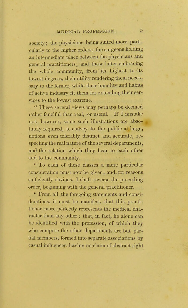 MEDICAL PROFESSION. society; the physicians being suited more parti- cularly to the higher orders; the surgeons holding an intermediate place between the physicians and general practitioners; and these latter embracing the whole community, from' its highest to its lowest degrees, their utility rendering them neces- sary to the former, while their humility and habits of active industry fit them for extending then: ser- vices to the lowest extreme.  These several views may perhaps be deemed rather fanciful than real, or useful. If I mistake not, however, some such illustrations are abso- lutely required, to coirvey to the public at large, notions even tolerably distinct and accurate, re- specting the real nature of the several departments, and the relation which they bear to each other and to the community.  To each of these classes a more particular consideration must now be given; and, for reasons sufficiently obvious, I shall reverse the preceding order, beginning with the general practitioner.  From all the foregoing statements and consi- derations, it must be manifest, that this practi- tioner more perfectly represents the medical cha- racter than any other ; that, hi fact, he alone can be identified with the profession, of which they who compose the other departments are but par- tial members, formed into separate associations by casual influence^, having no claim of abstract right