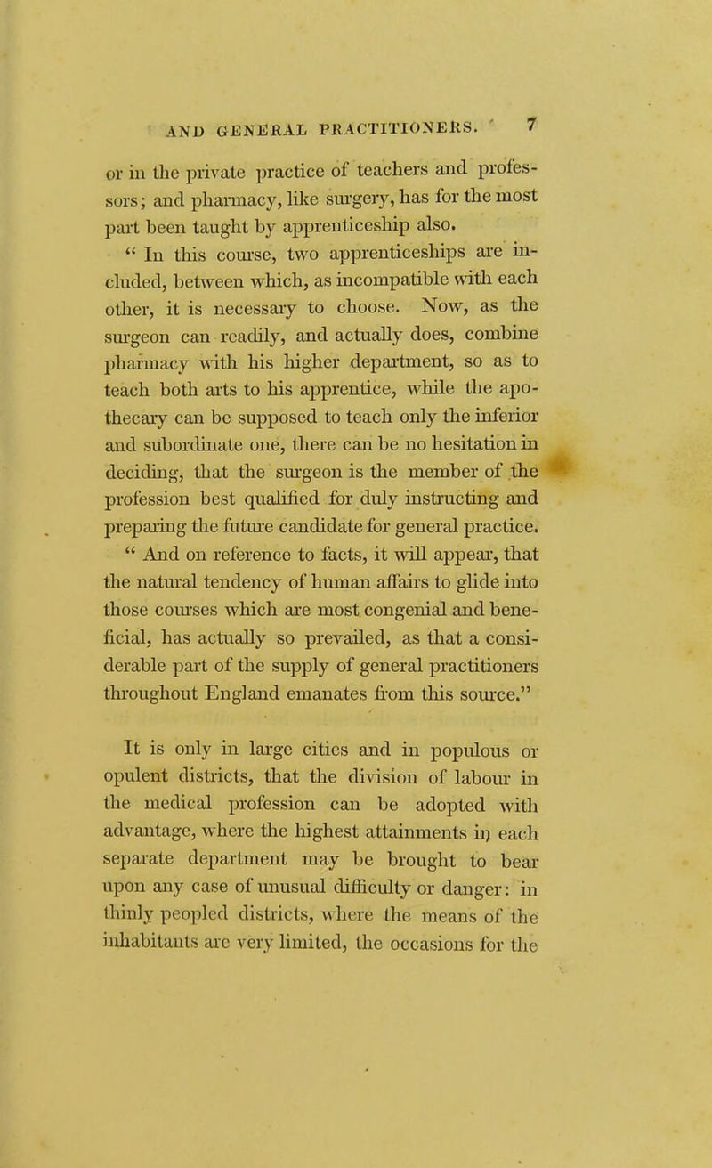 AND GENERAL PRACTITIONERS. or in the private practice of teachers and profes- sors; and pharmacy, like surgery, has for the most part been taught by apprenticeship also.  In this course, two apprenticeships are in- cluded, between which, as incompatible with each other, it is necessary to choose. Now, as the surgeon can readily, and actually does, combine pharmacy with his higher department, so as to teach both arts to his apprentice, while the apo- thecary can be supposed to teach only the inferior and subordinate one, there can be no hesitation in deciding, that the surgeon is the member of the profession best qualified for duly instructing and preparing the future candidate for general practice.  And on reference to facts, it will appeal, that the natural tendency of human affairs to glide into those courses which are most congenial and bene- ficial, has actually so prevailed, as that a consi- derable part of the supply of general practitioners throughout England emanates froni this source. It is only in large cities and in populous or opulent districts, that the division of labour in the medical profession can be adopted with advantage, where the highest attainments in each separate department may be brought to bear upon any case of unusual difficulty or danger: in thinly peopled districts, where the means of the inhabitants arc very limited, the occasions for the