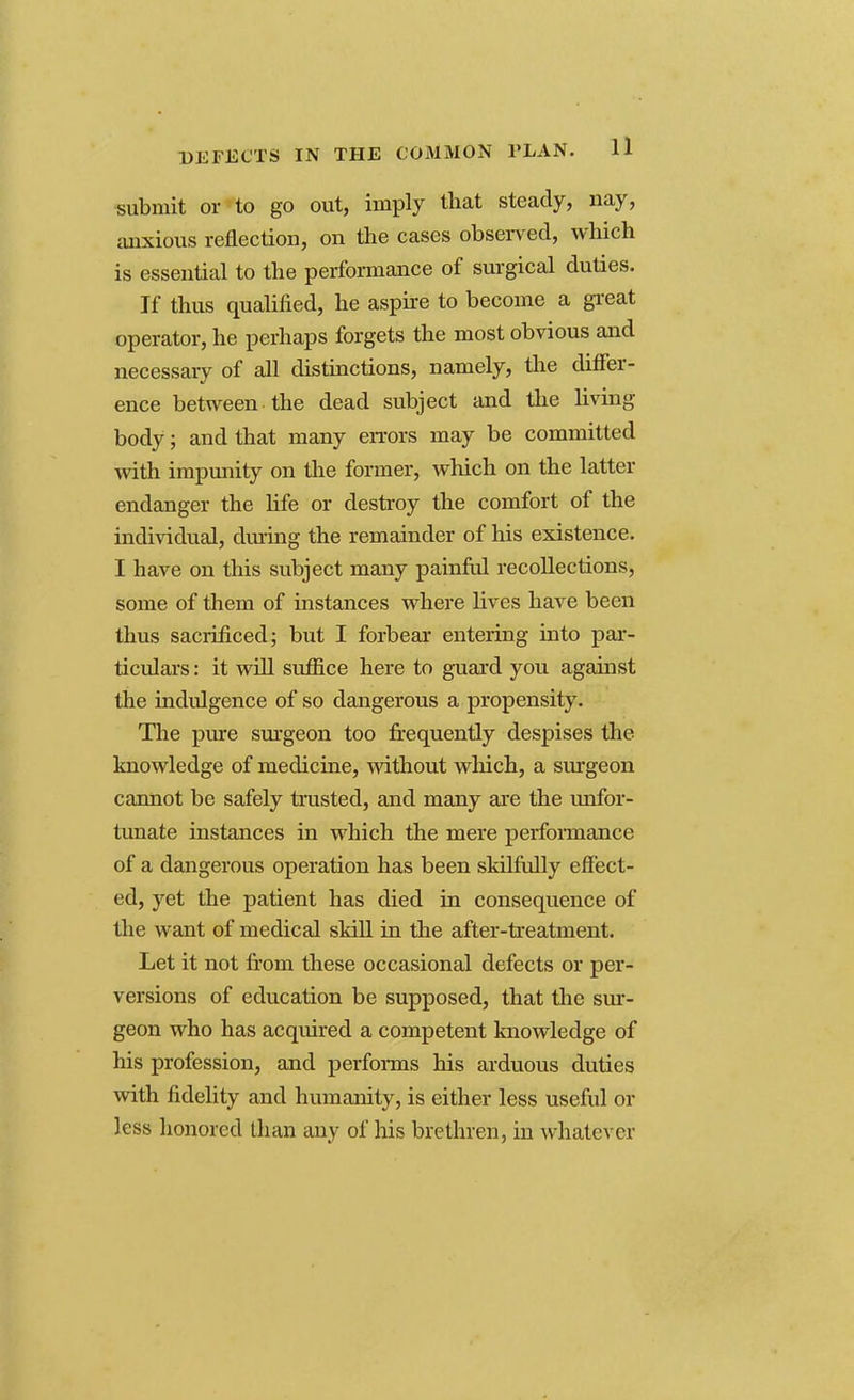 submit or to go out, imply that steady, nay, anxious reflection, on the cases observed, which is essential to the performance of surgical duties. If thus qualified, he aspire to become a great operator, he perhaps forgets the most obvious and necessary of all distinctions, namely, the differ- ence between, the dead subject and the living body; and that many errors may be committed with impunity on the former, which on the latter endanger the fife or destroy the comfort of the individual, during the remainder of his existence. I have on this subject many painful recollections, some of them of instances where fives have been thus sacrificed; but I forbear entering into par- ticulars : it will suffice here to guard you against the indulgence of so dangerous a propensity. The pure surgeon too frequently despises the knowledge of medicine, without which, a surgeon cannot be safely trusted, and many are the unfor- tunate instances in which the mere performance of a dangerous operation has been skilfully effect- ed, yet the patient has died in consequence of the want of medical skill in the after-treatment. Let it not from these occasional defects or per- versions of education be supposed, that the sur- geon who has acquired a competent knowledge of his profession, and performs his arduous duties with fidelity and humanity, is either less useful or less honored than any of his brethren, in whatever