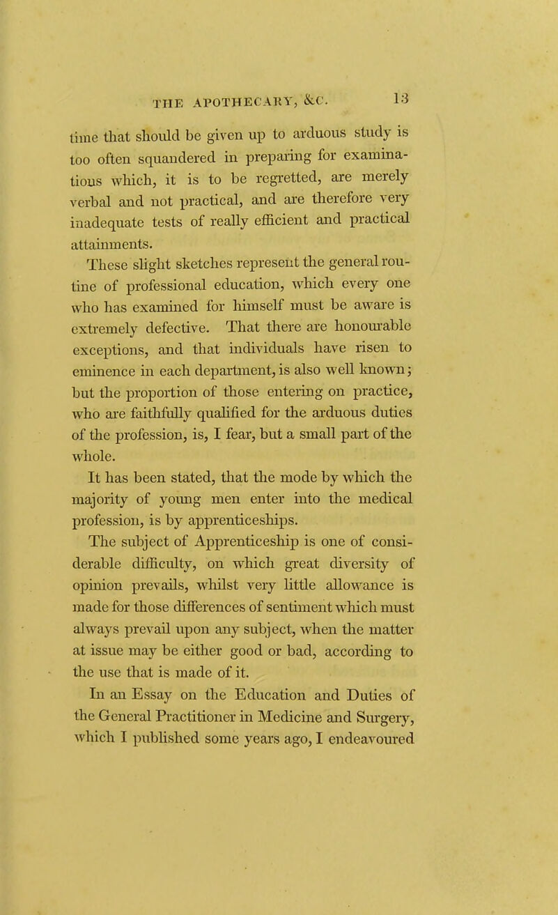 time that should be given up to arduous study is too often squandered in preparing for examina- tions which, it is to be regretted, are merely verbal and not practical, and are therefore very inadequate tests of really efficient and practical attainments. These slight sketches represent the general rou- tine of professional education, which every one who has examined for himself must be aware is extremely defective. That there are honourable exceptions, and that individuals have risen to eminence in each department, is also well known; but the proportion of those entering on practice, who are faithfully qualified for the arduous duties of the profession, is, I fear, but a small part of the whole. It has been stated, that the mode by which the majority of young men enter into the medical profession, is by apprenticeships. The subject of Apprenticeship is one of consi- derable difficulty, on which great diversity of opinion prevails, whilst very little allowance is made for those differences of sentiment which must always prevail upon any subject, when the matter at issue may be either good or bad, according to the use that is made of it. In an Essay on the Education and Duties of the General Practitioner in Medicine and Surgery, which I published some years ago, I endeavoured