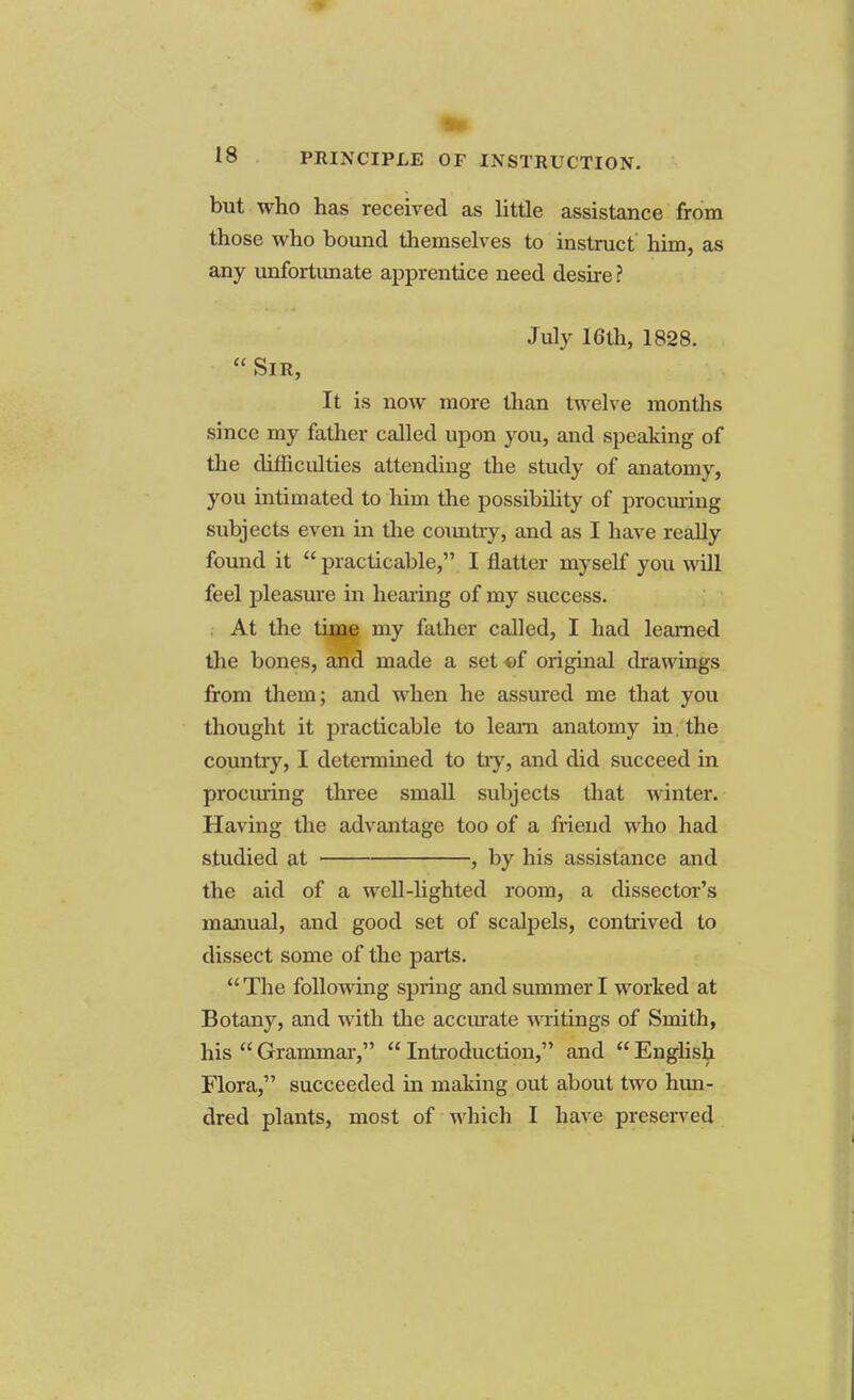 PRINCIPLE OF INSTRUCTION. but who has received as little assistance from those who bound themselves to instruct him, as any unfortunate apprentice need desire? July 16th, 1828.  Sir, It is now more than twelve months since my father called upon you, and speaking of the climculties attending the study of anatomy, you intimated to him the possibility of procuring subjects even in the country, and as I have really found it  practicable, I flatter myself you will feel pleasure in hearing of my success. At the tiaae my father called, I had learned the bones, and made a set of original drawings from them; and when he assured me that you thought it practicable to leam anatomy in the country, I determined to tiy, and did succeed in procuring three small subjects that winter. Having the advantage too of a friend who had studied at , by his assistance and the aid of a well-lighted room, a dissector's manual, and good set of scalpels, contrived to dissect some of the parts.  The following spring and summer I worked at Botany, and with the accurate writings of Smith, his Grammar, Introduction, and English Flora, succeeded in making out about two hun- dred plants, most of which I have preserved