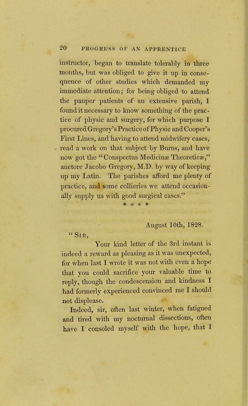 instructor, began to translate tolerably in three months, but was obliged to give it up in conse- quence of other studies which demanded my immediate attention; for being obliged to attend the pauper patients of an extensive parish, I found it necessary to know something of the prac- tice of physic and surgery, for which purpose I procured Gregory's Practice of Physic and Cooper's First Lines, and having to attend midwifery cases, read a work on that subject by Bums, and have now got the  Conspectus Medicinae Theoretics!, auctore Jacobo Gregory, M.D. by way of keeping up my Lathi. The parishes afford me plenty of practice, and some collieries we attend occasion- ally supply us with good surgical cases. * * * * August 10th, 1828.  Sir, Your kind letter of the 3rd instant is indeed a reward as pleasing as it was unexpected, for when last I wrote it was not with even a hope that you could sacrifice your valuable time to reply, though the condescension and kindness I had formerly experienced convinced me I should not displease. Indeed, sir, often last winter, when fatigued and tired with my nocturnal dissections, often have I consoled myself with the hope, that I