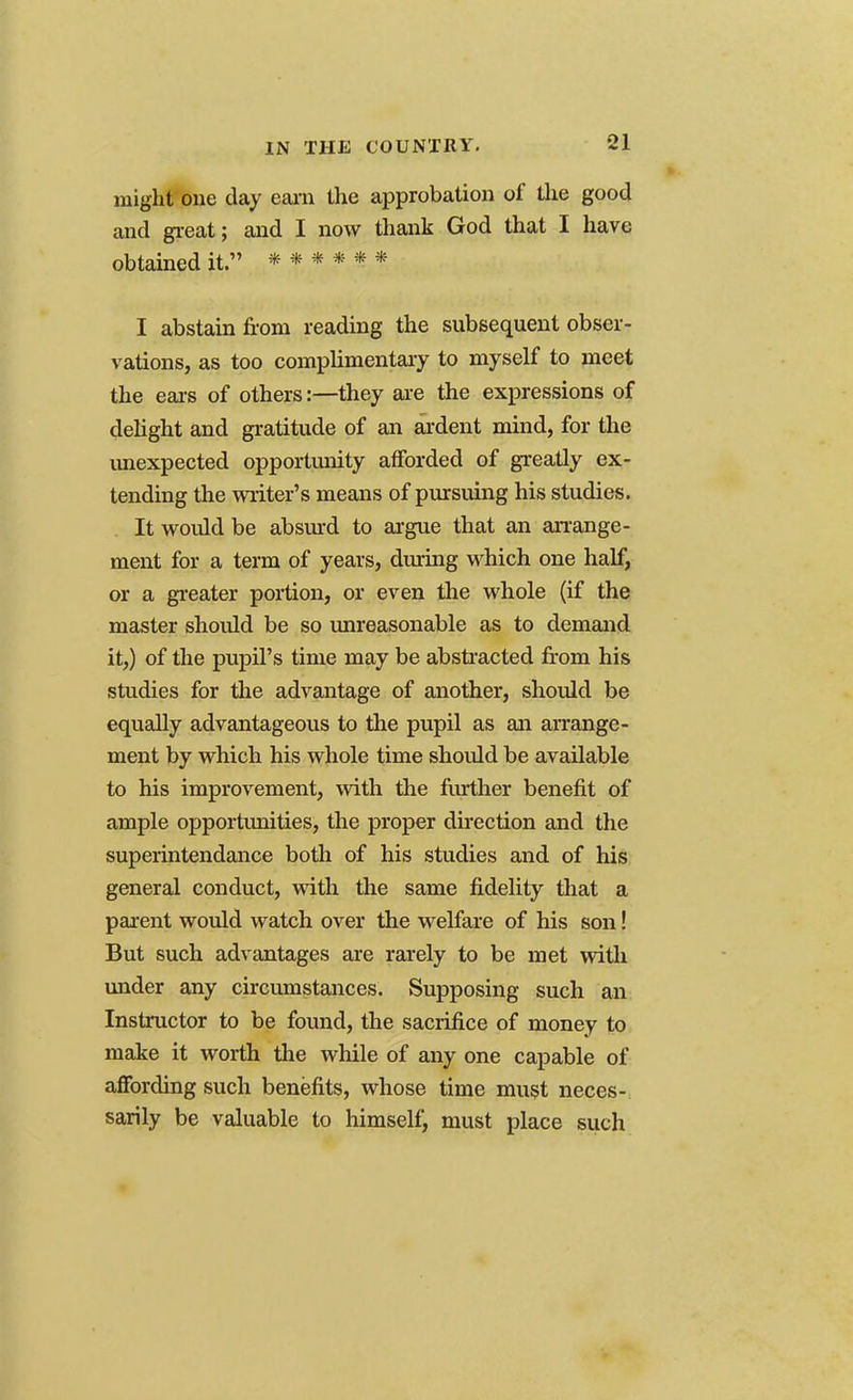 might one day earn the approbation of the good and great; and I now thank God that I have obtained it. ****** I abstain from reading the subsequent obser- vations, as too complimentary to myself to meet the ears of others:—they are the expressions of delight and gratitude of an ardent mind, for the unexpected opportunity afforded of greatly ex- tending the writer's means of pursuing his studies. It would be absurd to argue that an arrange- ment for a term of years, during which one half, or a greater portion, or even the whole (if the master should be so unreasonable as to demand it,) of the pupil's time may be abstracted from his studies for the advantage of another, should be equally advantageous to the pupil as an arrange- ment by which his whole time should be available to his improvement, with the further benefit of ample opportimities, the proper direction and the superintendance both of his studies and of his general conduct, with the same fidelity that a parent would watch over the welfare of his son! But such advantages are rarely to be met with under any circumstances. Supposing such an Instructor to be found, the sacrifice of money to make it worth the while of any one capable of affording such benefits, whose time must neces- sarily be valuable to himself, must place such