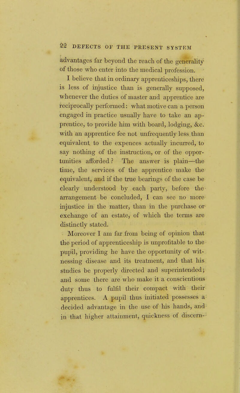 advantages far beyond the reach of the generality of those who enter into the medical profession. I believe that in ordinary apprenticeships, there is less of injustice than is generally supposed, whenever the duties of master and apprentice are reciprocally performed: what motive can a person engaged in practice usually have to take an ap- prentice, to provide him with board, lodging, &c. with an apprentice fee not mrfrequently less than equivalent to the expences actually incurred, to say nothing of the instruction, or of the oppor- tunities afforded ? The answer is plain—the time, the services of the apprentice make the equivalent, and if the true bearings of the case be clearly understood by each party, before the arrangement be concluded, I can see no more injustice in the matter, than in the purchase or exchange of an estate, of which the terms are distinctly stated. Moreover I am far from being of opinion that the period of apprenticeship is unprofitable to the pupil, providing he have the opportunity of wit- nessing disease and its treatment, and that his studies be properly directed and superintended; and some there are who make it a conscientious duty thus to fulfil their compact with their apprentices. A pupil thus initiated possesses a decided advantage in the use of his hands, and in that higher attainment, quickness of discern-