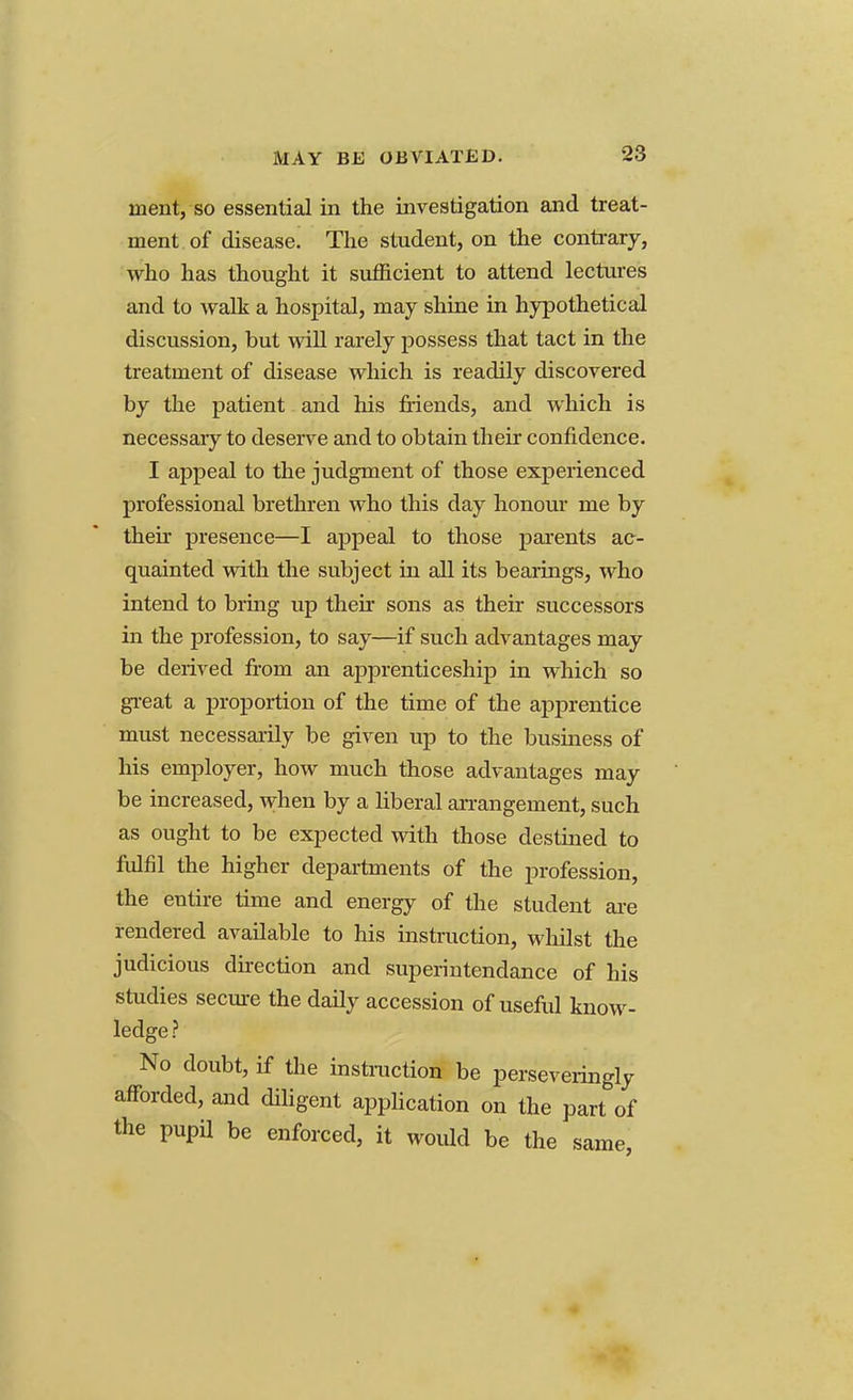 ment, so essential in the investigation and treat- ment of disease. The student, on the contrary, who has thought it sufficient to attend lectures and to walk a hospital, may shine in hypothetical discussion, but will rarely possess that tact in the treatment of disease which is readily discovered by the patient and his friends, and which is necessaiy to deserve and to obtain their confidence. I appeal to the judgment of those experienced professional brethren who this day honour me by their presence—I appeal to those parents ac- quainted with the subject in all its bearings, who intend to bring up then- sons as their successors in the profession, to say—if such advantages may be derived from an apprenticeship in which so great a proportion of the time of the apprentice must necessarily be given up to the business of his employer, how much those advantages may be increased, when by a liberal arrangement, such as ought to be expected with those destined to fulfil the higher departments of the profession, the entire time and energy of the student are rendered available to his instruction, whilst the judicious direction and superintendance of his studies secure the daily accession of useful know- ledge ? No doubt, if the instruction be perseveringly afforded, and diligent application on the part of the pupil be enforced, it would be the same.