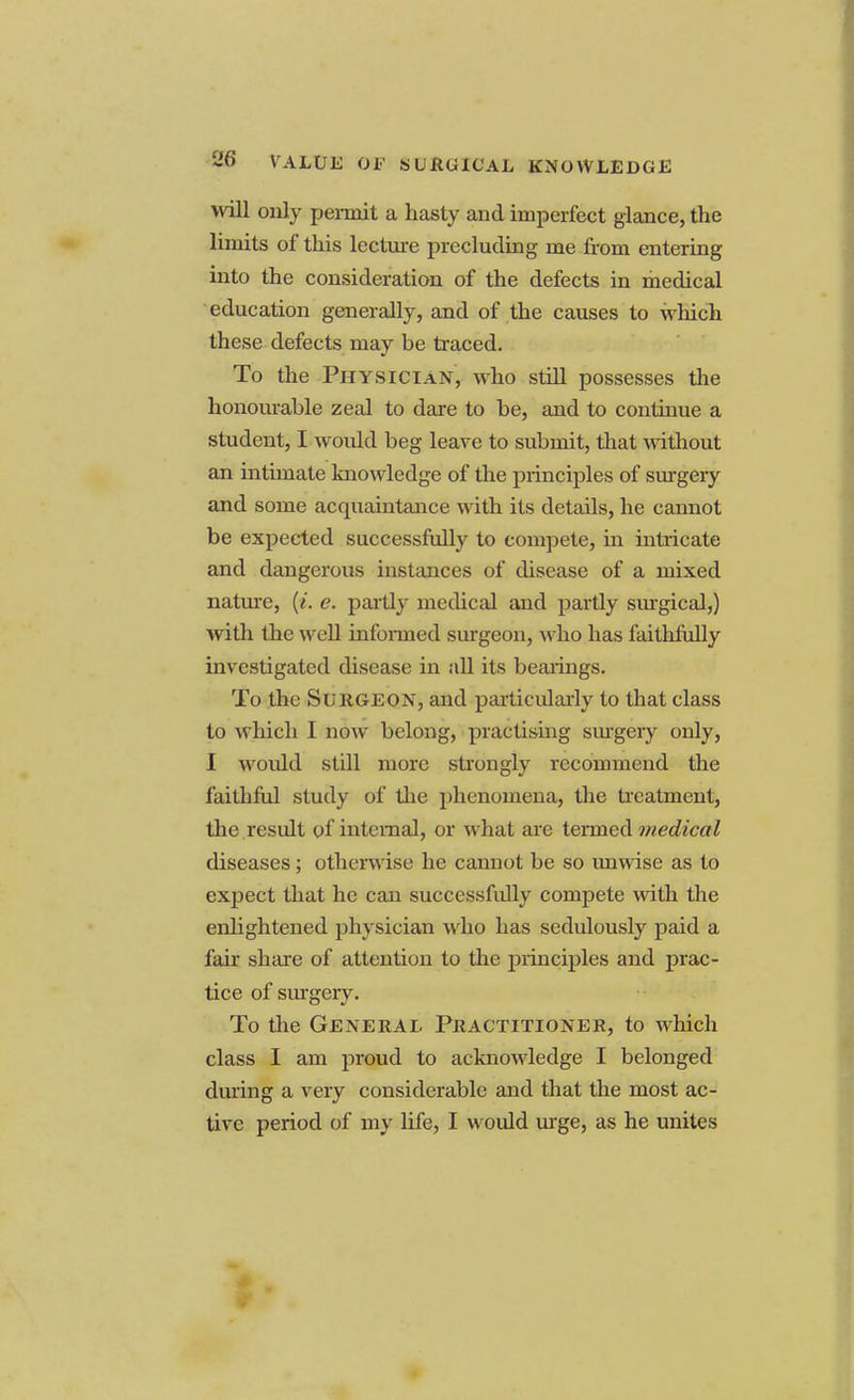 will only peimit a hasty and imperfect glance, the limits of this lecture precluding me from entering into the consideration of the defects in medical education generally, and of the causes to which these defects may be traced. To the Physician, who still possesses the honourable zeal to dare to be, and to continue a student, I would beg leave to submit, that without an intimate knowledge of the principles of surgery and some acquaintance with its details, he cannot be expected successfully to compete, in intricate and dangerous instances of disease of a mixed nature, (i. e. partly medical and partly surgical,) with the well informed surgeon, who has faitlifully investigated disease in all its bearings. To the Surgeon, and particularly to that class to which I now belong, practising surgery only, I woidd still more strongly recommend the faithful study of the phenomena, the treatment, the result of internal, or what are termed medical diseases; otherwise he cannot be so unwise as to expect that he can successfidly compete with the enlightened physician who has sedulously paid a fair share of attention to the principles and prac- tice of surgery. To the General Practitioner, to which class I am proud to acknowledge I belonged during a very considerable and that the most ac- tive period of my life, I would urge, as he unites