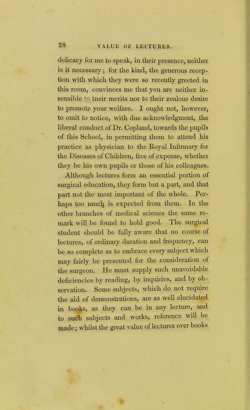 VALUE OF LECTURES. delicacy for me to speak, in their presence, neither is it necessary; for the kind, the generous recep- tion with which they were so recently greeted in this room, convinces me that you are neither in- sensible In tneir merits nor to their zealous desire to promote your welfare. I ought not, however, to omit to notice, with due acknowledgment, the liberal conduct of Dr. Copland, towards the pupils of this School, in pennitting them to attend his practice as physician to the Royal Infirmary for the Diseases of Children, free of expense, whether they be his own pupils or those of his colleagues. Although lectures fonn an essential portion of surgical education, they form but a part, and that part not the most important of the whole. Per- haps too much, is expected from them. In the other branches of medical science the same re- mark will be found to hold good. The surgical student should be fully aware that no course of lectures, of ordinary duration and frequency, can be so complete as to embrace every subject which may fairly be presented for the consideration of the surgeon. He must supply such unavoidable deficiencies by reading, by inquiries, and by ob- servation. Some subjects, which do not require the aid of demonstrations, are as well elucidated in books, as they can be in any lecture, and to such subjects and works, reference will be made; whilst the great value of lectures over books