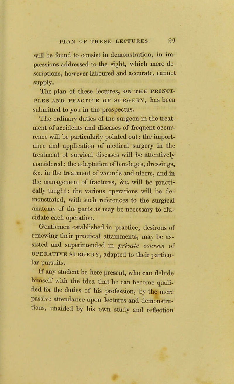 will be found to consist in demonstration, in im- pressions addressed to the sight, which mere de scriptions, however laboured and accurate, cannot supply. The plan of these lectures, on the princi- ples and practice of surgery, has been submitted to you in the prospectus. The ordinary duties of the surgeon in the treat- ment of accidents and diseases of frequent occur- rence will be particularly pointed out: the import- ance and application of medical surgery in the treatment of surgical diseases will be attentively considered: the adaptation of bandages, dressings, &c. in the treatment of wounds and ulcers, and in the management of fractures, &c. will be practi- cally taught: the various operations will be de- monstrated, with such references to the surgical anatomy of the parts as may be necessary to elu- cidate each operation. Gentlemen established in practice, desirous of renewing then- practical attainments, may be as- sisted and superintended in private courses of operative surgery, adapted to their particu- lar pursuits. If any student be here present, who can delude himself with the idea that he can become quali- fied for the duties of his profession, by the mere passive attendance upon lectures and demonstra- tions, unaided by his own study and reflection