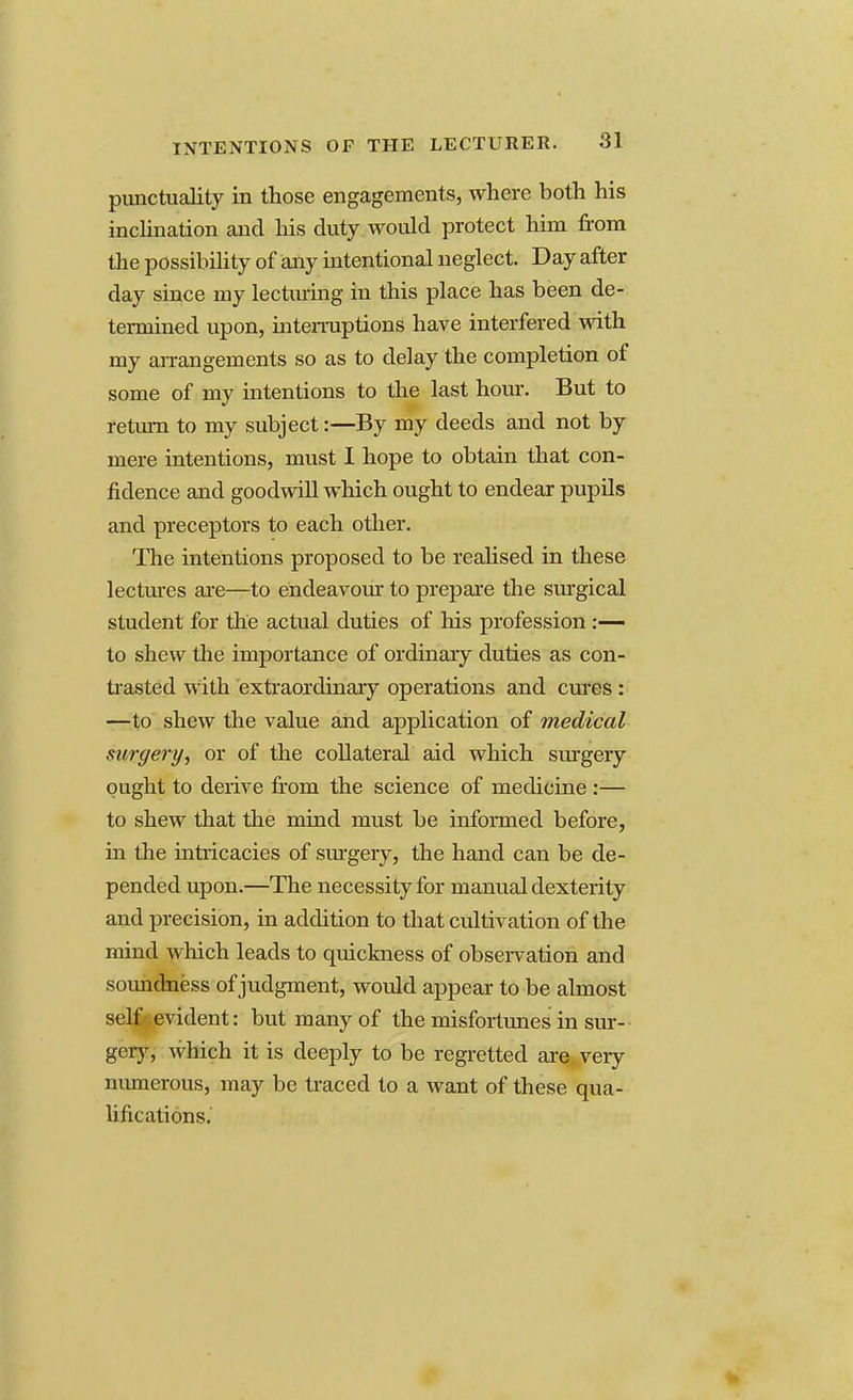 punctuality in those engagements, where both his inclination and his duty would protect him from the possibility of any intentional neglect. Day after day since my lecturing in this place has been de- termined upon, interruptions have interfered with my arrangements so as to delay the completion of some of my intentions to the last hour. But to return to my subject:—By my deeds and not by mere intentions, must I hope to obtain that con- fidence and goodwill which ought to endear pupils and preceptors to each other. The intentions proposed to be realised in these lectures are—to endeavour to prepare the surgical student for the actual duties of his profession :— to shew the importance of ordinary duties as con- trasted with extraordinary operations and cures : —to shew the value and application of medical surgery, or of the collateral aid which surgery ought to derive from the science of medicine :— to shew that the mind must be informed before, in the intricacies of surgery, the hand can be de- pended upon.—The necessity for manual dexterity and precision, in addition to that cultivation of the mind which leads to quickness of observation and soundness of judgment, would appear to be almost self- evident: but many of the misfortunes in sur- gery, which it is deeply to be regretted are very numerous, may be traced to a want of these qua- lifications.