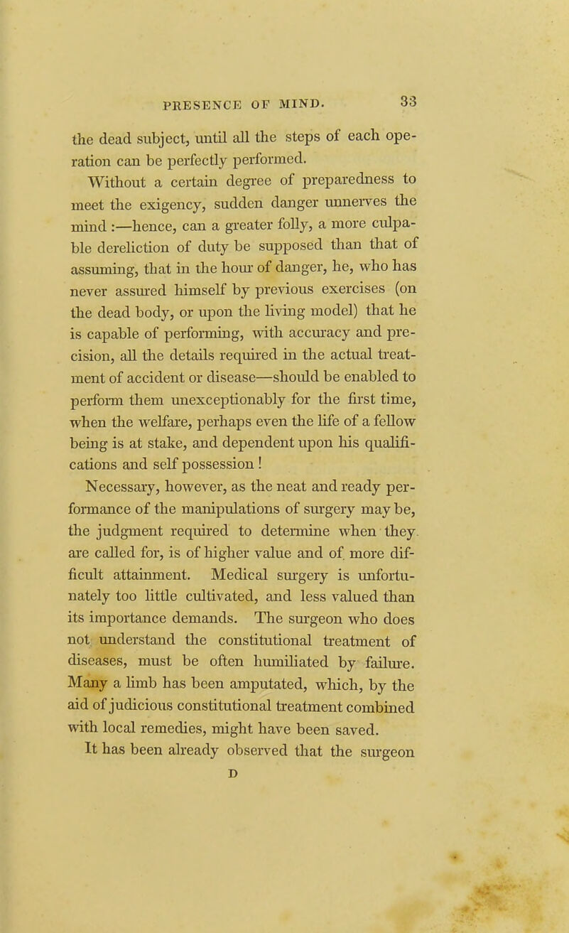 PRESENCE OF MIND. the dead subject, until all the steps of each ope- ration can be perfectly performed. Without a certain degree of preparedness to meet the exigency, sudden danger unnerves the mind :—hence, can a greater folly, a more culpa- ble dereliction of duty be supposed than that of assuming, that in the hour of danger, he, who has never assured himself by previous exercises (on the dead body, or upon the living model) that he is capable of performing, with accuracy and pre- cision, all the details required in the actual treat- ment of accident or disease—should be enabled to perform them unexceptionably for the first time, when the welfare, perhaps even the life of a fellow being is at stake, and dependent upon his qualifi- cations and self possession! Necessary, however, as the neat and ready per- formance of the manipulations of surgery may be, the judgment required to determine when they are called for, is of higher value and of more dif- ficult attainment. Medical surgery is unfortu- nately too little cultivated, and less valued than its importance demands. The surgeon who does not understand the constitutional treatment of diseases, must be often humiliated by failure. Many a limb has been amputated, which, by the aid of judicious constitutional treatment combined with local remedies, might have been saved. It has been already observed that the surgeon D