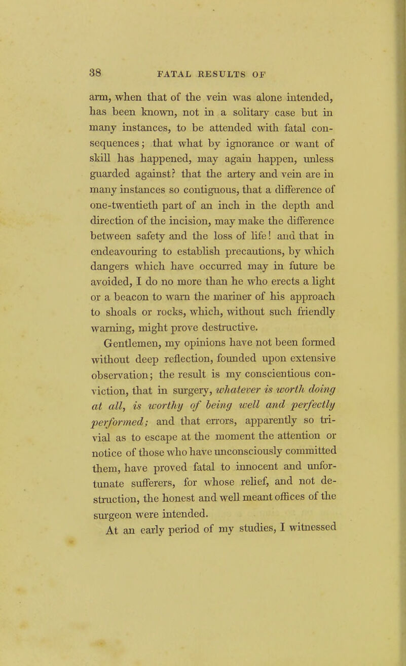 arm, when that of the vein was alone intended, has been known, not in a solitary case but in many instances, to be attended with fatal con- sequences; that what by ignorance or want of skill has happened, may again happen, unless guarded against? that the artery and vein are in many instances so contiguous, that a difference of one-twentieth part of an inch in the depth and direction of the incision, may make the difference between safety and the loss of life! and that in endeavouring to establish precautions, by which dangers which have occurred may in future be avoided, I do no more than he who erects a light or a beacon to warn the mariner of his approach to shoals or rocks, which, without such friendly warning, might prove destructive. Gentlemen, my opinions have not been formed without deep reflection, founded upon extensive observation; the result is my conscientious con- viction, that in surgery, whatever is worth doing at all, is worthy of being well and perfectly performed; and that errors, apparently so tri- vial as to escape at the moment the attention or notice of those who have unconsciously committed them, have proved fatal to innocent and unfor- tunate sufferers, for whose relief, and not de- struction, the honest and well meant offices of the surgeon were intended. At an early period of my studies, I witnessed