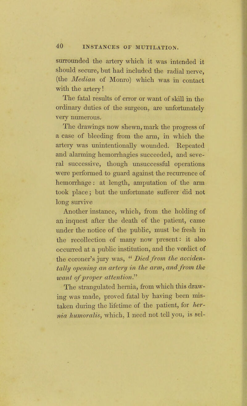 surrounded the artery which it was intended it should secure, but had included the radial nerve, (the Median of Monro) which was in contact with the artery! The fatal results of error or want of skill in the ordinary duties of the surgeon, are unfortunately very numerous. The drawings now shewn, mark the progress of a case of bleeding from the arm, in which the arteiy was unintentionally wounded. Repeated and alarming hemorrhagies succeeded, and seve- ral successive, though unsuccessful operations were performed to guard against the recurrence of hemorrhage: at length, amputation of the arm took place; but the unfortunate sufferer did not long survive Another instance, which, from the holding of an inquest after the death of the patient, came under the notice of the public, must be fresh in the recollection of many now present: it also occurred at a public institution, and the verdict of the coroner's jury was,  Died from the acciden- tally opening an artery in the arm, and from the want of proper attention.'''' The strangulated hernia, from which this draw- ing was made, proved fatal by having been mis- taken during the lifetime of the patient, for her- nia humoralis, which, I need not tell you, is sel-