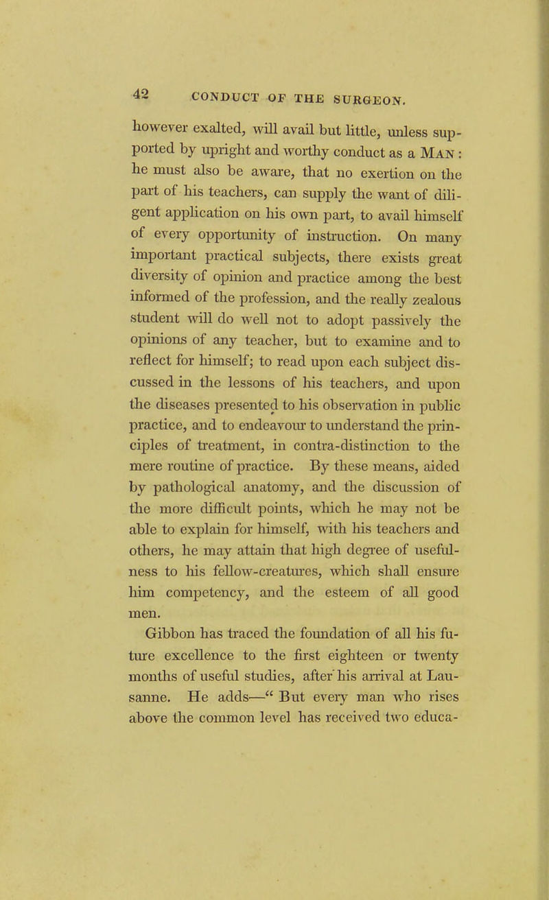 however exalted, will avail but little, unless sup- ported by upright and worthy conduct as a Man : he must also be aware, that no exertion on the part of his teachers, can supply the want of dili- gent application on his own part, to avail himself of every opportunity of instruction. On many important practical subjects, there exists great diversity of opinion and practice among the best informed of the profession, and the really zealous student will do well not to adopt passively the opinions of any teacher, but to examine and to reflect for himself; to read upon each subject dis- cussed in the lessons of his teachers, and upon the diseases presented to his observation in public practice, and to endeavour to understand the prin- ciples of treatment, in contra-distinction to the mere routine of practice. By these means, aided by pathological anatomy, and the discussion of the more difficult points, which he may not be able to explain for himself, with his teachers and others, he may attain that high degree of useful- ness to his fellow-creatures, which shall ensure him competency, and the esteem of all good men. Gibbon has traced the foundation of all his fu- ture excellence to the first eighteen or twenty months of useful studies, after' his arrival at Lau- sanne. He adds— But every man who rises above the common level has received tw o educa-